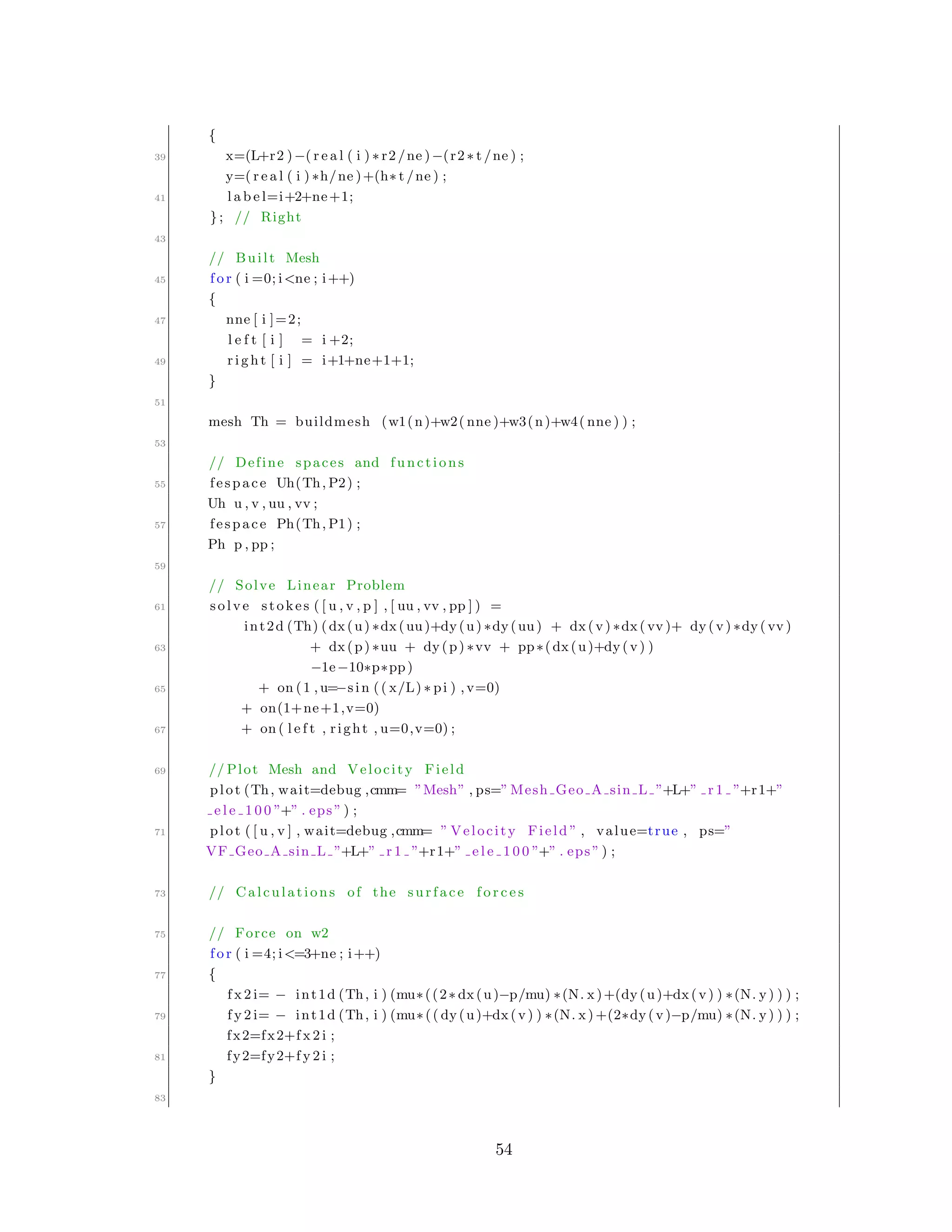{
39 x=(L+r2 )−( r e a l ( i ) ∗ r2 /ne )−(r2 ∗ t /ne ) ;
y=( r e a l ( i ) ∗h/ne )+(h∗ t /ne ) ;
41 l a b e l=i+2+ne+1;
}; // Right
43
// Built Mesh
45 f o r ( i =0; i<ne ; i++)
{
47 nne [ i ]=2;
l e f t [ i ] = i +2;
49 r i g h t [ i ] = i+1+ne+1+1;
}
51
mesh Th = buildmesh (w1(n)+w2( nne )+w3(n)+w4( nne ) ) ;
53
// Define spaces and functions
55 fespace Uh(Th, P2) ;
Uh u , v , uu , vv ;
57 fespace Ph(Th, P1) ;
Ph p , pp ;
59
// Solve Linear Problem
61 solve stokes ( [ u , v , p ] , [ uu , vv , pp ] ) =
int2d (Th) (dx(u) ∗dx(uu)+dy(u) ∗dy(uu) + dx(v) ∗dx( vv )+ dy(v) ∗dy( vv )
63 + dx(p) ∗uu + dy(p) ∗vv + pp∗(dx(u)+dy(v) )
−1e−10∗p∗pp)
65 + on (1 , u=−sin (( x/L) ∗ pi ) ,v=0)
+ on(1+ne+1,v=0)
67 + on ( l e f t , right , u=0,v=0) ;
69 // Plot Mesh and Velocity Field
plot (Th, wait=debug ,cmm= ”Mesh” , ps=” Mesh Geo A sin L ”+L+” r 1 ”+r1+”
e l e 1 0 0 ”+” . eps ” ) ;
71 plot ( [ u , v ] , wait=debug ,cmm= ” Velocity Field ” , value=true , ps=”
VF Geo A sin L ”+L+” r 1 ”+r1+” e l e 1 0 0 ”+” . eps ” ) ;
73 // Calculations of the surface f o r c e s
75 // Force on w2
f o r ( i =4; i<=3+ne ; i++)
77 {
f x 2 i= − int1d (Th, i ) (mu∗((2∗ dx(u)−p/mu) ∗(N. x)+(dy(u)+dx(v) ) ∗(N. y) ) ) ;
79 f y 2 i= − int1d (Th, i ) (mu∗(( dy(u)+dx(v) ) ∗(N. x) +(2∗dy(v)−p/mu) ∗(N. y) ) ) ;
fx2=fx2+f x 2 i ;
81 fy2=fy2+f y 2 i ;
}
83
54
 