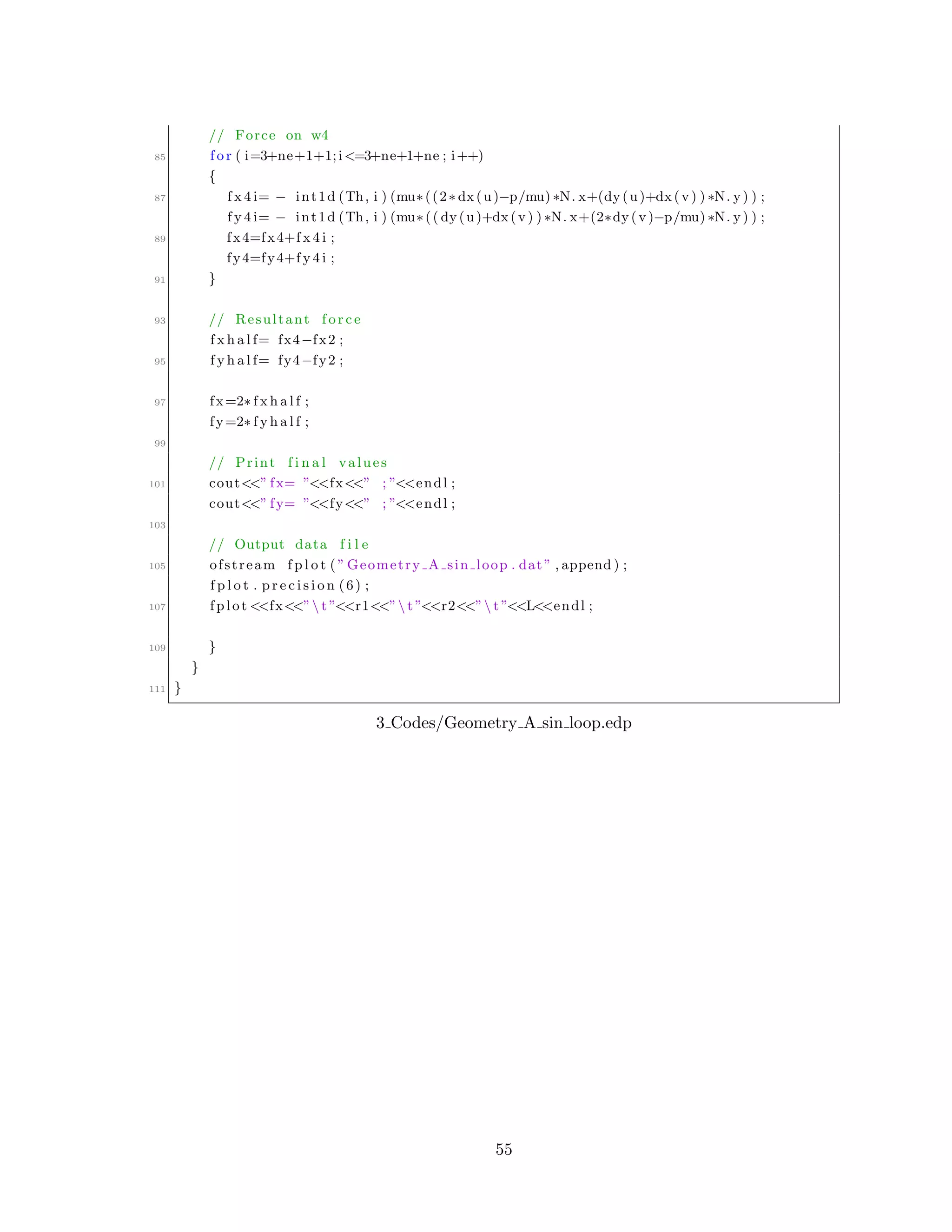 // Force on w4
85 f o r ( i=3+ne+1+1;i<=3+ne+1+ne ; i++)
{
87 f x 4 i= − int1d (Th, i ) (mu∗((2∗ dx(u)−p/mu) ∗N. x+(dy(u)+dx(v) ) ∗N. y) ) ;
f y 4 i= − int1d (Th, i ) (mu∗(( dy(u)+dx(v) ) ∗N. x+(2∗dy(v)−p/mu) ∗N. y) ) ;
89 fx4=fx4+f x 4 i ;
fy4=fy4+f y 4 i ;
91 }
93 // Resultant f o r c e
f x h a l f= fx4−fx2 ;
95 f y h a l f= fy4−fy2 ;
97 fx=2∗ f x h a l f ;
fy=2∗ f y h a l f ;
99
// Print f i n a l values
101 cout<<” fx= ”<<fx<<” ; ”<<endl ;
cout<<” fy= ”<<fy<<” ; ”<<endl ;
103
// Output data f i l e
105 ofstream f p l o t ( ” Geometry A sin loop . dat” , append ) ;
f p l o t . p r e c i s i o n (6) ;
107 fplot <<fx<<” t ”<<r1<<” t ”<<r2<<” t ”<<L<<endl ;
109 }
}
111 }
3 Codes/Geometry A sin loop.edp
55
 