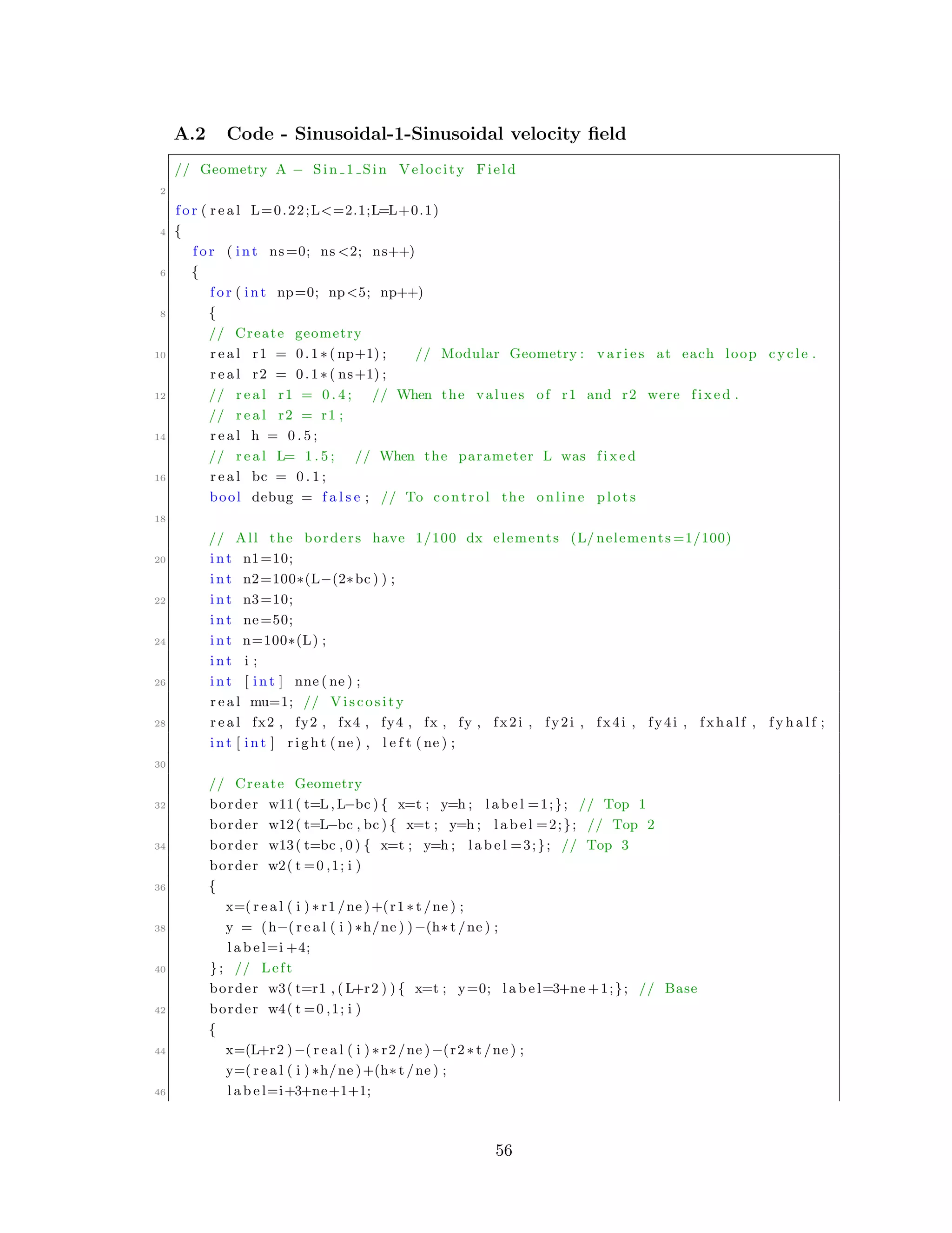 A.2 Code - Sinusoidal-1-Sinusoidal velocity ﬁeld
// Geometry A − Sin 1 Sin Velocity Field
2
f o r ( r e a l L=0.22;L<=2.1;L=L+0.1)
4 {
f o r ( int ns=0; ns <2; ns++)
6 {
f o r ( int np=0; np<5; np++)
8 {
// Create geometry
10 r e a l r1 = 0.1∗( np+1) ; // Modular Geometry : v a r i e s at each loop cycle .
r e a l r2 = 0.1∗( ns+1) ;
12 // r e a l r1 = 0 . 4 ; // When the values of r1 and r2 were f i x e d .
// r e a l r2 = r1 ;
14 r e a l h = 0 . 5 ;
// r e a l L= 1 . 5 ; // When the parameter L was f i x e d
16 r e a l bc = 0 . 1 ;
bool debug = f a l s e ; // To control the online p l o t s
18
// All the borders have 1/100 dx elements (L/ nelements =1/100)
20 int n1=10;
int n2=100∗(L−(2∗bc ) ) ;
22 int n3=10;
int ne=50;
24 int n=100∗(L) ;
int i ;
26 int [ int ] nne ( ne ) ;
r e a l mu=1; // Viscosity
28 r e a l fx2 , fy2 , fx4 , fy4 , fx , fy , fx2i , fy2i , fx4i , fy4i , fxhalf , f y h a l f ;
int [ int ] r i g h t ( ne ) , l e f t ( ne ) ;
30
// Create Geometry
32 border w11( t=L, L−bc ) { x=t ; y=h ; l a b e l =1;}; // Top 1
border w12( t=L−bc , bc ) { x=t ; y=h ; l a b e l =2;}; // Top 2
34 border w13( t=bc , 0 ) { x=t ; y=h ; l a b e l =3;}; // Top 3
border w2( t =0 ,1; i )
36 {
x=( r e a l ( i ) ∗ r1 /ne )+(r1 ∗ t /ne ) ;
38 y = (h−( r e a l ( i ) ∗h/ne ) )−(h∗ t /ne ) ;
l a b e l=i +4;
40 }; // Left
border w3( t=r1 , ( L+r2 ) ) { x=t ; y=0; l a b e l=3+ne +1;}; // Base
42 border w4( t =0 ,1; i )
{
44 x=(L+r2 )−( r e a l ( i ) ∗ r2 /ne )−(r2 ∗ t /ne ) ;
y=( r e a l ( i ) ∗h/ne )+(h∗ t /ne ) ;
46 l a b e l=i+3+ne+1+1;
56
 