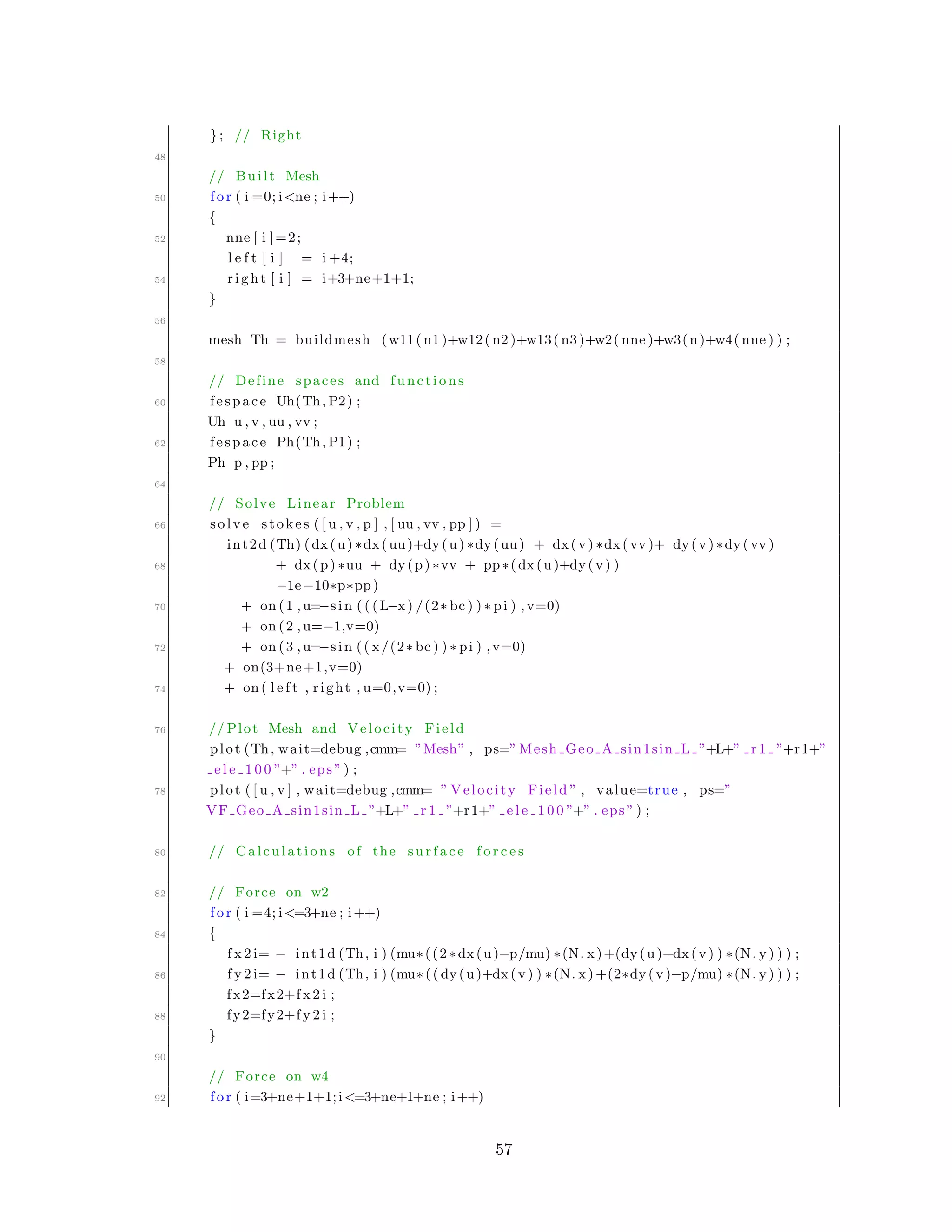 }; // Right
48
// Built Mesh
50 f o r ( i =0; i<ne ; i++)
{
52 nne [ i ]=2;
l e f t [ i ] = i +4;
54 r i g h t [ i ] = i+3+ne+1+1;
}
56
mesh Th = buildmesh (w11( n1 )+w12( n2 )+w13( n3 )+w2( nne )+w3(n)+w4( nne ) ) ;
58
// Define spaces and functions
60 fespace Uh(Th, P2) ;
Uh u , v , uu , vv ;
62 fespace Ph(Th, P1) ;
Ph p , pp ;
64
// Solve Linear Problem
66 solve stokes ( [ u , v , p ] , [ uu , vv , pp ] ) =
int2d (Th) (dx(u) ∗dx(uu)+dy(u) ∗dy(uu) + dx(v) ∗dx( vv )+ dy(v) ∗dy( vv )
68 + dx(p) ∗uu + dy(p) ∗vv + pp∗(dx(u)+dy(v) )
−1e−10∗p∗pp)
70 + on (1 , u=−sin ( ( ( L−x) /(2∗ bc ) ) ∗ pi ) ,v=0)
+ on (2 , u=−1,v=0)
72 + on (3 , u=−sin (( x/(2∗ bc ) ) ∗ pi ) ,v=0)
+ on(3+ne+1,v=0)
74 + on ( l e f t , right , u=0,v=0) ;
76 // Plot Mesh and Velocity Field
plot (Th, wait=debug ,cmm= ”Mesh” , ps=” Mesh Geo A sin1sin L ”+L+” r 1 ”+r1+”
e l e 1 0 0 ”+” . eps ” ) ;
78 plot ( [ u , v ] , wait=debug ,cmm= ” Velocity Field ” , value=true , ps=”
VF Geo A sin1sin L ”+L+” r 1 ”+r1+” e l e 1 0 0 ”+” . eps ” ) ;
80 // Calculations of the surface f o r c e s
82 // Force on w2
f o r ( i =4; i<=3+ne ; i++)
84 {
f x 2 i= − int1d (Th, i ) (mu∗((2∗ dx(u)−p/mu) ∗(N. x)+(dy(u)+dx(v) ) ∗(N. y) ) ) ;
86 f y 2 i= − int1d (Th, i ) (mu∗(( dy(u)+dx(v) ) ∗(N. x) +(2∗dy(v)−p/mu) ∗(N. y) ) ) ;
fx2=fx2+f x 2 i ;
88 fy2=fy2+f y 2 i ;
}
90
// Force on w4
92 f o r ( i=3+ne+1+1;i<=3+ne+1+ne ; i++)
57
 