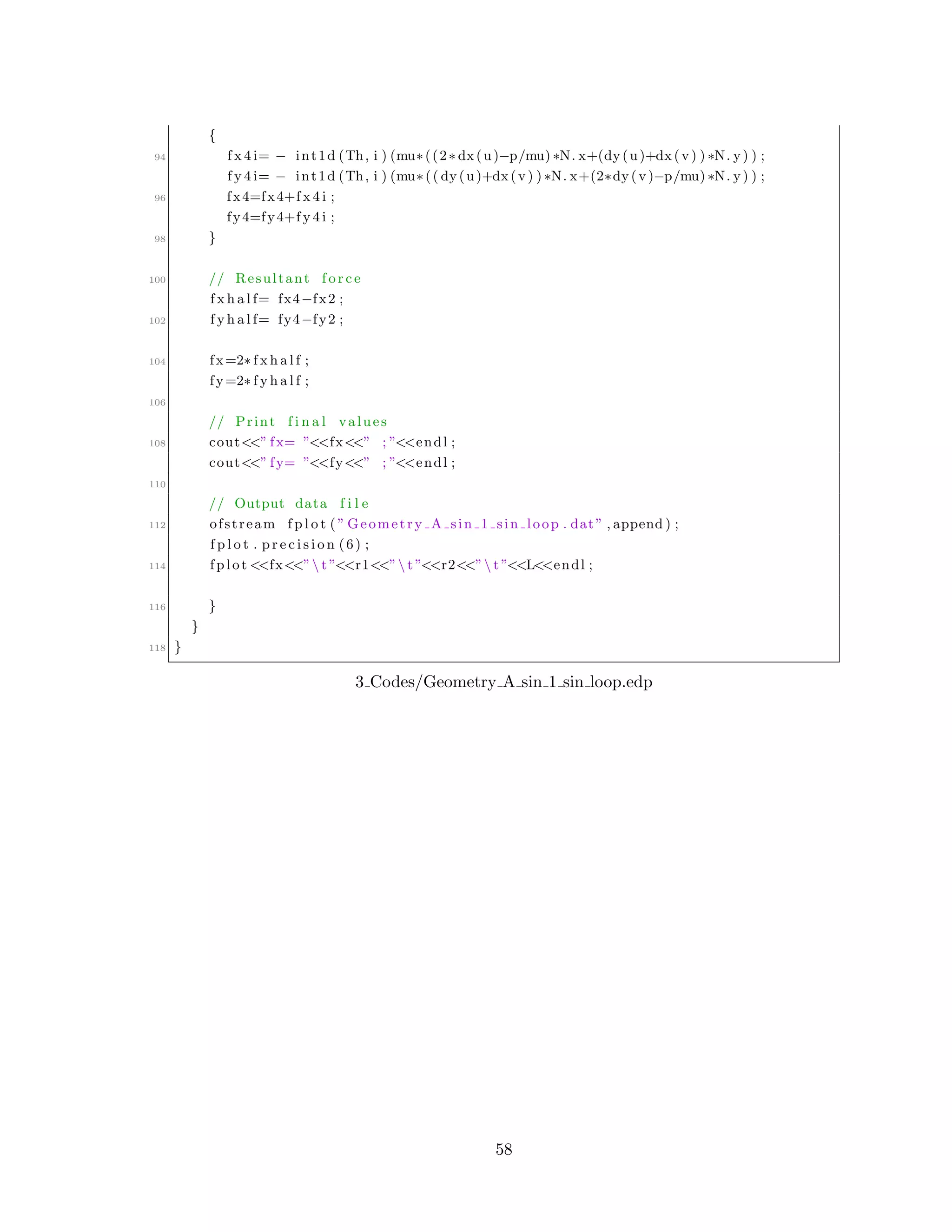{
94 f x 4 i= − int1d (Th, i ) (mu∗((2∗ dx(u)−p/mu) ∗N. x+(dy(u)+dx(v) ) ∗N. y) ) ;
f y 4 i= − int1d (Th, i ) (mu∗(( dy(u)+dx(v) ) ∗N. x+(2∗dy(v)−p/mu) ∗N. y) ) ;
96 fx4=fx4+f x 4 i ;
fy4=fy4+f y 4 i ;
98 }
100 // Resultant f o r c e
f x h a l f= fx4−fx2 ;
102 f y h a l f= fy4−fy2 ;
104 fx=2∗ f x h a l f ;
fy=2∗ f y h a l f ;
106
// Print f i n a l values
108 cout<<” fx= ”<<fx<<” ; ”<<endl ;
cout<<” fy= ”<<fy<<” ; ”<<endl ;
110
// Output data f i l e
112 ofstream f p l o t ( ” Geometry A sin 1 sin loop . dat” , append ) ;
f p l o t . p r e c i s i o n (6) ;
114 fplot <<fx<<” t ”<<r1<<” t ”<<r2<<” t ”<<L<<endl ;
116 }
}
118 }
3 Codes/Geometry A sin 1 sin loop.edp
58
 