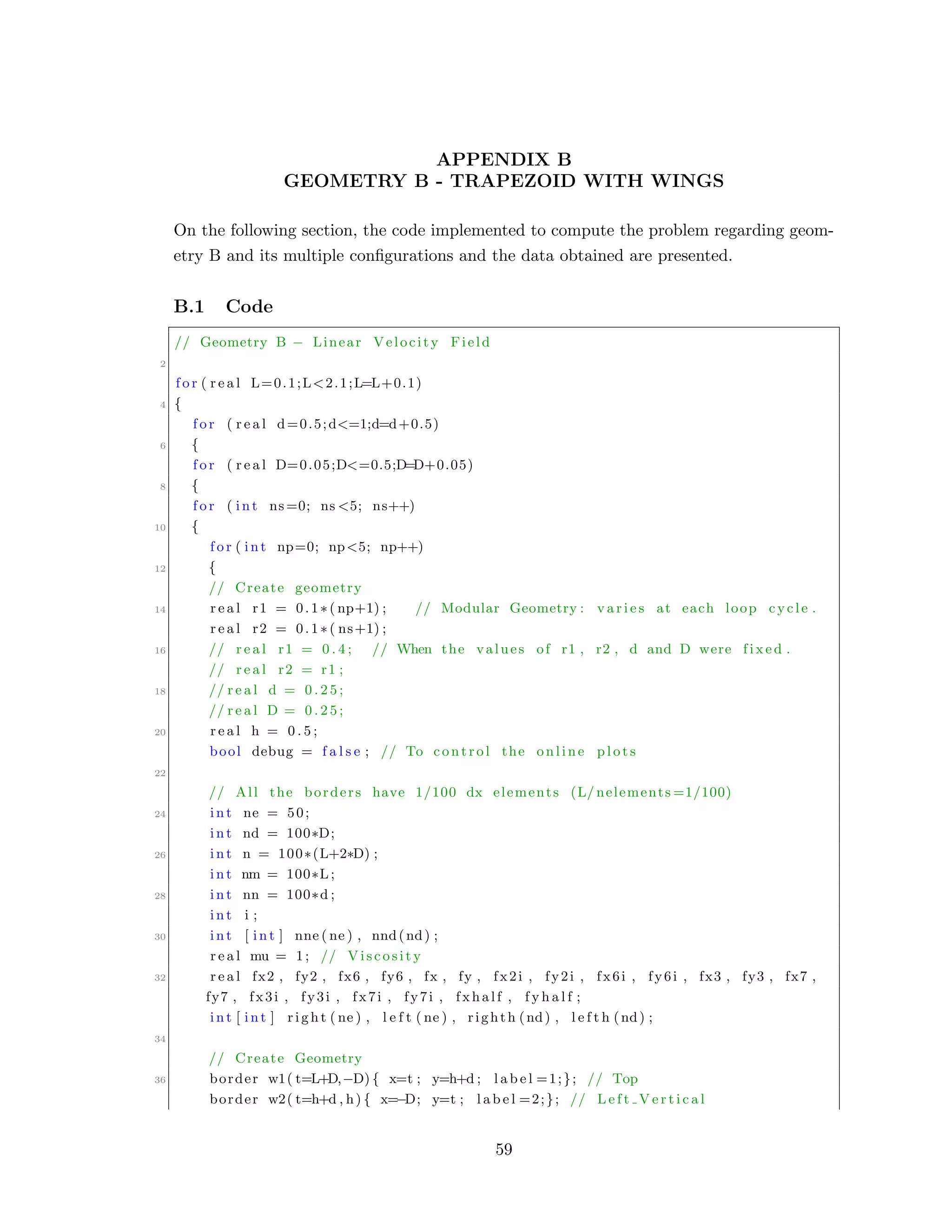 APPENDIX B
GEOMETRY B - TRAPEZOID WITH WINGS
On the following section, the code implemented to compute the problem regarding geom-
etry B and its multiple conﬁgurations and the data obtained are presented.
B.1 Code
// Geometry B − Linear Velocity Field
2
f o r ( r e a l L=0.1;L<2.1;L=L+0.1)
4 {
f o r ( r e a l d=0.5;d<=1;d=d+0.5)
6 {
f o r ( r e a l D=0.05;D<=0.5;D=D+0.05)
8 {
f o r ( int ns=0; ns <5; ns++)
10 {
f o r ( int np=0; np<5; np++)
12 {
// Create geometry
14 r e a l r1 = 0.1∗( np+1) ; // Modular Geometry : v a r i e s at each loop cycle .
r e a l r2 = 0.1∗( ns+1) ;
16 // r e a l r1 = 0 . 4 ; // When the values of r1 , r2 , d and D were f i x e d .
// r e a l r2 = r1 ;
18 // r e a l d = 0 . 2 5 ;
// r e a l D = 0 . 2 5 ;
20 r e a l h = 0 . 5 ;
bool debug = f a l s e ; // To control the online p l o t s
22
// All the borders have 1/100 dx elements (L/ nelements =1/100)
24 int ne = 50;
int nd = 100∗D;
26 int n = 100∗(L+2∗D) ;
int nm = 100∗L ;
28 int nn = 100∗d ;
int i ;
30 int [ int ] nne ( ne ) , nnd(nd) ;
r e a l mu = 1; // Viscosity
32 r e a l fx2 , fy2 , fx6 , fy6 , fx , fy , fx2i , fy2i , fx6i , fy6i , fx3 , fy3 , fx7 ,
fy7 , fx3i , fy3i , fx7i , fy7i , fxhalf , f y h a l f ;
int [ int ] r i g h t ( ne ) , l e f t ( ne ) , righth (nd) , l e f t h (nd) ;
34
// Create Geometry
36 border w1( t=L+D,−D) { x=t ; y=h+d ; l a b e l =1;}; // Top
border w2( t=h+d , h) { x=−D; y=t ; l a b e l =2;}; // L e f t V e r t i c a l
59
 