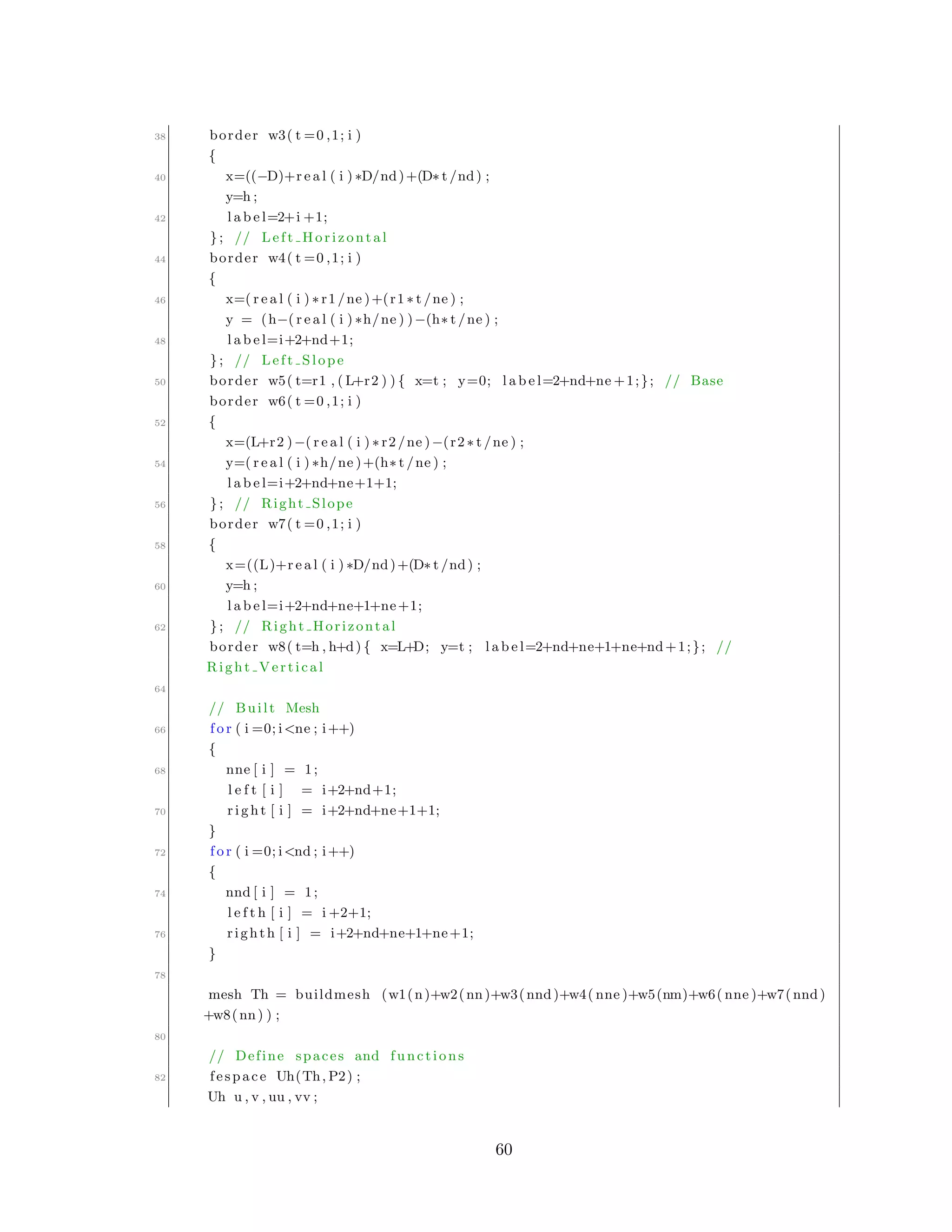 38 border w3( t =0 ,1; i )
{
40 x=((−D)+r e a l ( i ) ∗D/nd)+(D∗ t /nd) ;
y=h ;
42 l a b e l=2+i +1;
}; // Left Horizontal
44 border w4( t =0 ,1; i )
{
46 x=( r e a l ( i ) ∗ r1 /ne )+(r1 ∗ t /ne ) ;
y = (h−( r e a l ( i ) ∗h/ne ) )−(h∗ t /ne ) ;
48 l a b e l=i+2+nd+1;
}; // Left Slope
50 border w5( t=r1 , ( L+r2 ) ) { x=t ; y=0; l a b e l=2+nd+ne +1;}; // Base
border w6( t =0 ,1; i )
52 {
x=(L+r2 )−( r e a l ( i ) ∗ r2 /ne )−(r2 ∗ t /ne ) ;
54 y=( r e a l ( i ) ∗h/ne )+(h∗ t /ne ) ;
l a b e l=i+2+nd+ne+1+1;
56 }; // Right Slope
border w7( t =0 ,1; i )
58 {
x=((L)+r e a l ( i ) ∗D/nd)+(D∗ t /nd) ;
60 y=h ;
l a b e l=i+2+nd+ne+1+ne+1;
62 }; // Right Horizontal
border w8( t=h , h+d) { x=L+D; y=t ; l a b e l=2+nd+ne+1+ne+nd+1;}; //
Right Vertical
64
// Built Mesh
66 f o r ( i =0; i<ne ; i++)
{
68 nne [ i ] = 1;
l e f t [ i ] = i+2+nd+1;
70 r i g h t [ i ] = i+2+nd+ne+1+1;
}
72 f o r ( i =0; i<nd ; i++)
{
74 nnd [ i ] = 1;
l e f t h [ i ] = i +2+1;
76 righth [ i ] = i+2+nd+ne+1+ne+1;
}
78
mesh Th = buildmesh (w1(n)+w2(nn)+w3(nnd)+w4( nne )+w5(nm)+w6( nne )+w7(nnd)
+w8(nn) ) ;
80
// Define spaces and functions
82 fespace Uh(Th, P2) ;
Uh u , v , uu , vv ;
60
 