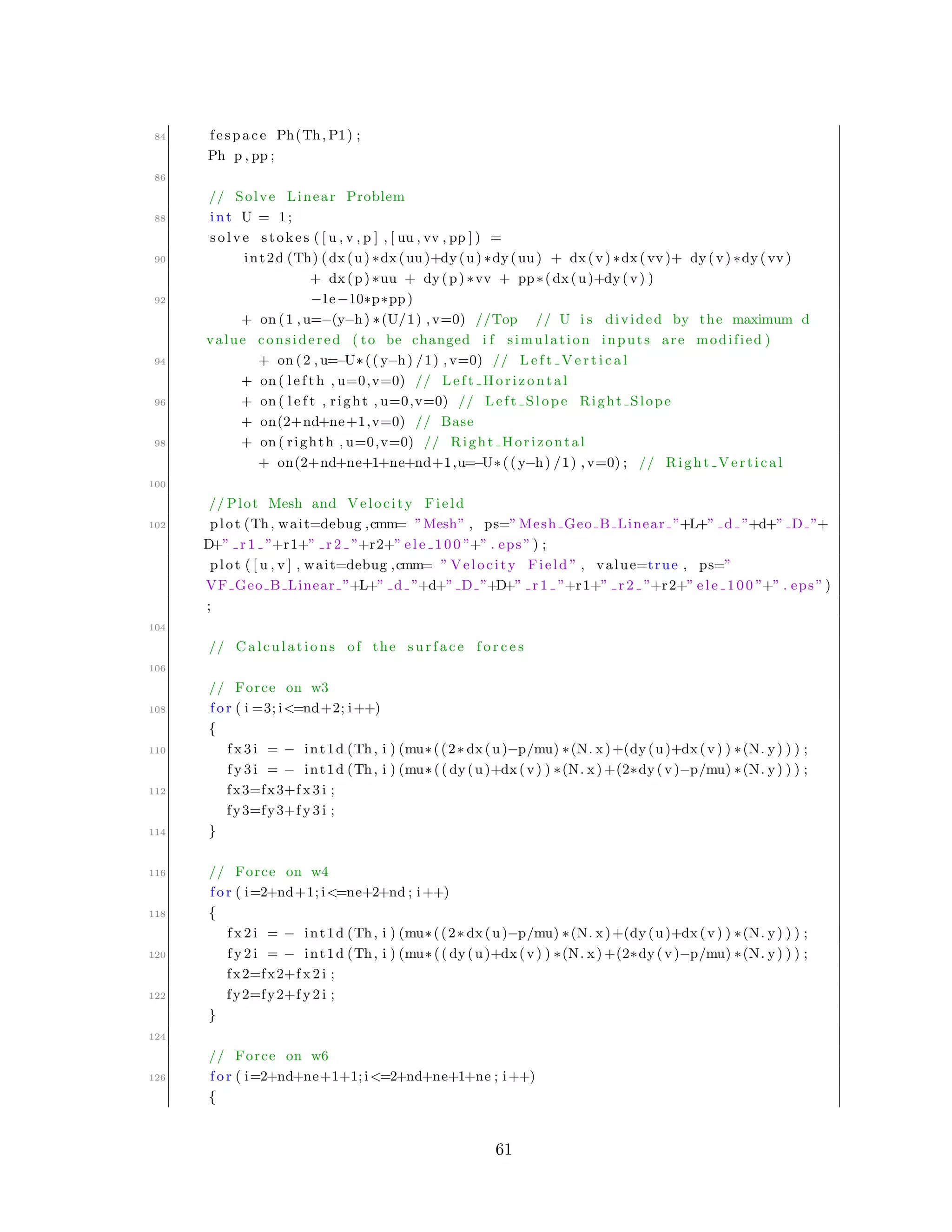84 fespace Ph(Th, P1) ;
Ph p , pp ;
86
// Solve Linear Problem
88 int U = 1;
solve stokes ( [ u , v , p ] , [ uu , vv , pp ] ) =
90 int2d (Th) (dx(u) ∗dx(uu)+dy(u) ∗dy(uu) + dx(v) ∗dx( vv )+ dy(v) ∗dy( vv )
+ dx(p) ∗uu + dy(p) ∗vv + pp∗(dx(u)+dy(v) )
92 −1e−10∗p∗pp)
+ on (1 , u=−(y−h) ∗(U/1) ,v=0) //Top // U i s divided by the maximum d
value considered ( to be changed i f simulation inputs are modified )
94 + on (2 , u=−U∗(( y−h) /1) ,v=0) // L e f t V e r t i c a l
+ on ( le f t h , u=0,v=0) // Left Horizontal
96 + on ( l e f t , right , u=0,v=0) // Left Slope Right Slope
+ on(2+nd+ne+1,v=0) // Base
98 + on ( righth , u=0,v=0) // Right Horizontal
+ on(2+nd+ne+1+ne+nd+1,u=−U∗(( y−h) /1) ,v=0) ; // Right Vertical
100
// Plot Mesh and Velocity Field
102 plot (Th, wait=debug ,cmm= ”Mesh” , ps=”Mesh Geo B Linear ”+L+” d ”+d+” D ”+
D+” r 1 ”+r1+” r 2 ”+r2+” el e 1 00 ”+” . eps ” ) ;
plot ( [ u , v ] , wait=debug ,cmm= ” Velocity Field ” , value=true , ps=”
VF Geo B Linear ”+L+” d ”+d+” D ”+D+” r 1 ”+r1+” r 2 ”+r2+” el e 1 00 ”+” . eps ” )
;
104
// Calculations of the surface f o r c e s
106
// Force on w3
108 f o r ( i =3; i<=nd+2; i++)
{
110 f x 3 i = − int1d (Th, i ) (mu∗((2∗ dx(u)−p/mu) ∗(N. x)+(dy(u)+dx(v) ) ∗(N. y) ) ) ;
f y 3 i = − int1d (Th, i ) (mu∗(( dy(u)+dx(v) ) ∗(N. x) +(2∗dy(v)−p/mu) ∗(N. y) ) ) ;
112 fx3=fx3+f x 3 i ;
fy3=fy3+f y 3 i ;
114 }
116 // Force on w4
f o r ( i=2+nd+1; i<=ne+2+nd ; i++)
118 {
f x 2 i = − int1d (Th, i ) (mu∗((2∗ dx(u)−p/mu) ∗(N. x)+(dy(u)+dx(v) ) ∗(N. y) ) ) ;
120 f y 2 i = − int1d (Th, i ) (mu∗(( dy(u)+dx(v) ) ∗(N. x) +(2∗dy(v)−p/mu) ∗(N. y) ) ) ;
fx2=fx2+f x 2 i ;
122 fy2=fy2+f y 2 i ;
}
124
// Force on w6
126 f o r ( i=2+nd+ne+1+1;i<=2+nd+ne+1+ne ; i++)
{
61
 
