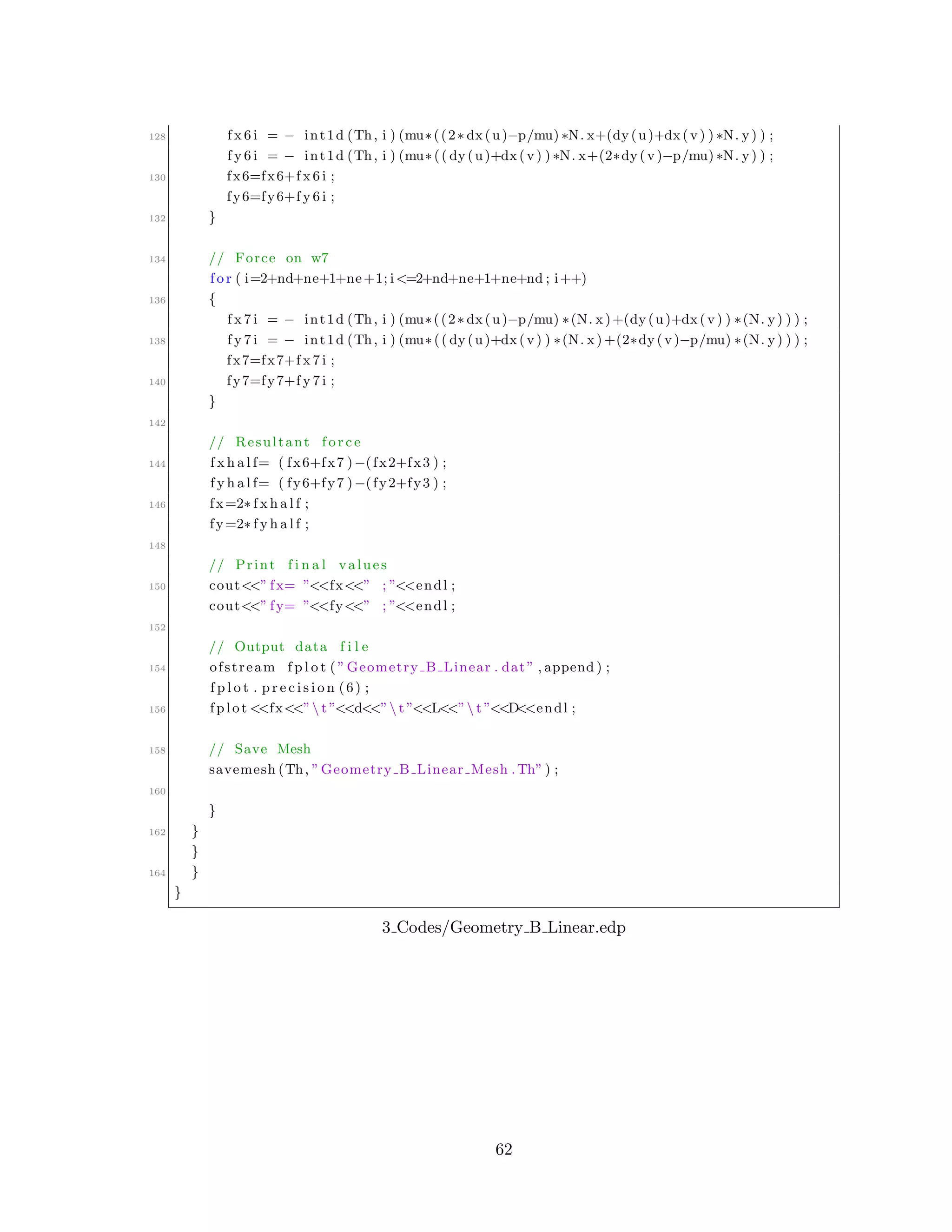 128 f x 6 i = − int1d (Th, i ) (mu∗((2∗ dx(u)−p/mu) ∗N. x+(dy(u)+dx(v) ) ∗N. y) ) ;
f y 6 i = − int1d (Th, i ) (mu∗(( dy(u)+dx(v) ) ∗N. x+(2∗dy(v)−p/mu) ∗N. y) ) ;
130 fx6=fx6+f x 6 i ;
fy6=fy6+f y 6 i ;
132 }
134 // Force on w7
f o r ( i=2+nd+ne+1+ne+1; i<=2+nd+ne+1+ne+nd ; i++)
136 {
f x 7 i = − int1d (Th, i ) (mu∗((2∗ dx(u)−p/mu) ∗(N. x)+(dy(u)+dx(v) ) ∗(N. y) ) ) ;
138 f y 7 i = − int1d (Th, i ) (mu∗(( dy(u)+dx(v) ) ∗(N. x) +(2∗dy(v)−p/mu) ∗(N. y) ) ) ;
fx7=fx7+f x 7 i ;
140 fy7=fy7+f y 7 i ;
}
142
// Resultant f o r c e
144 f x h a l f= ( fx6+fx7 )−(fx2+fx3 ) ;
f y h a l f= ( fy6+fy7 )−(fy2+fy3 ) ;
146 fx=2∗ f x h a l f ;
fy=2∗ f y h a l f ;
148
// Print f i n a l values
150 cout<<” fx= ”<<fx<<” ; ”<<endl ;
cout<<” fy= ”<<fy<<” ; ”<<endl ;
152
// Output data f i l e
154 ofstream f p l o t ( ”Geometry B Linear . dat” , append ) ;
f p l o t . p r e c i s i o n (6) ;
156 fplot <<fx<<” t ”<<d<<” t ”<<L<<” t ”<<D<<endl ;
158 // Save Mesh
savemesh (Th, ”Geometry B Linear Mesh .Th” ) ;
160
}
162 }
}
164 }
}
3 Codes/Geometry B Linear.edp
62
 