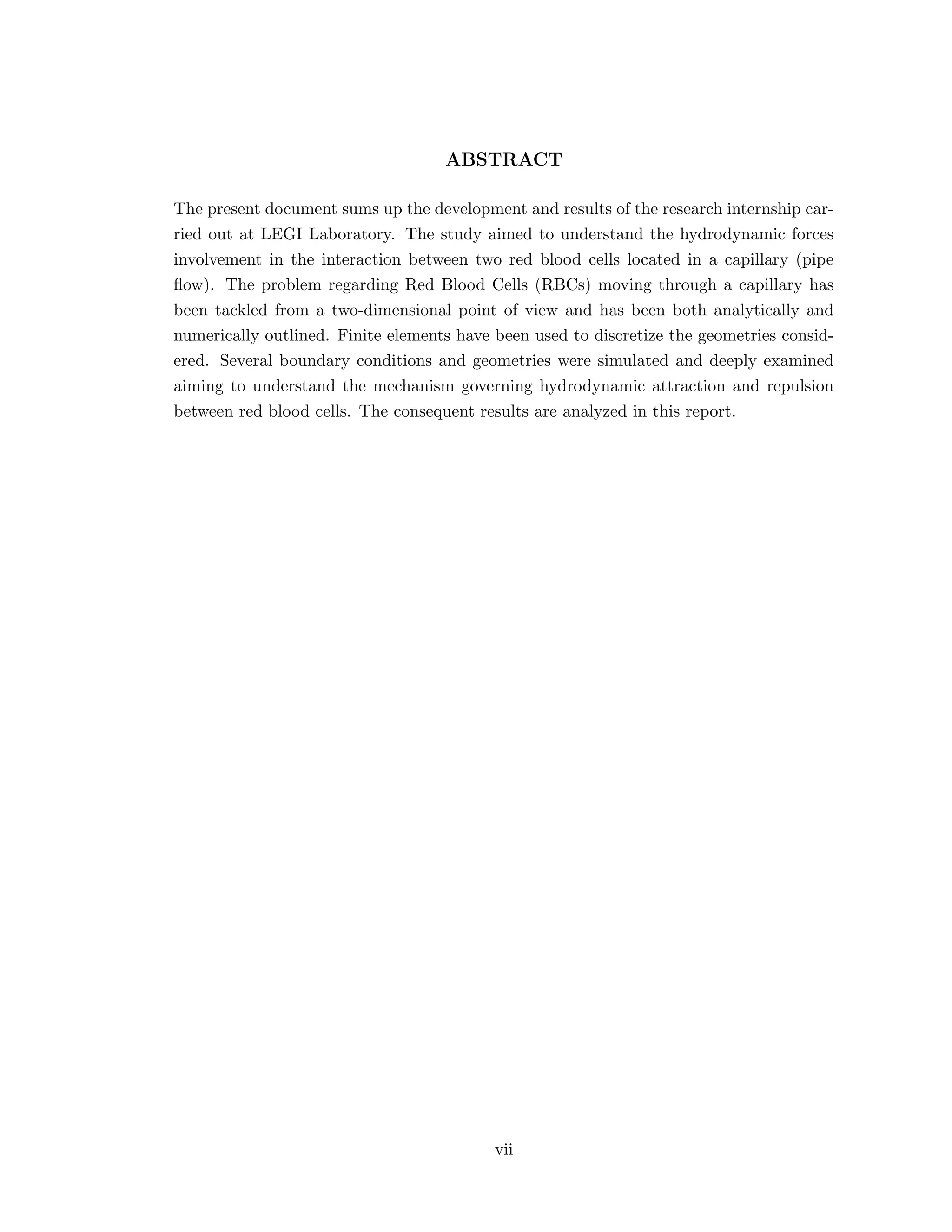 ABSTRACT
The present document sums up the development and results of the research internship car-
ried out at LEGI Laboratory. The study aimed to understand the hydrodynamic forces
involvement in the interaction between two red blood cells located in a capillary (pipe
ﬂow). The problem regarding Red Blood Cells (RBCs) moving through a capillary has
been tackled from a two-dimensional point of view and has been both analytically and
numerically outlined. Finite elements have been used to discretize the geometries consid-
ered. Several boundary conditions and geometries were simulated and deeply examined
aiming to understand the mechanism governing hydrodynamic attraction and repulsion
between red blood cells. The consequent results are analyzed in this report.
vii
 