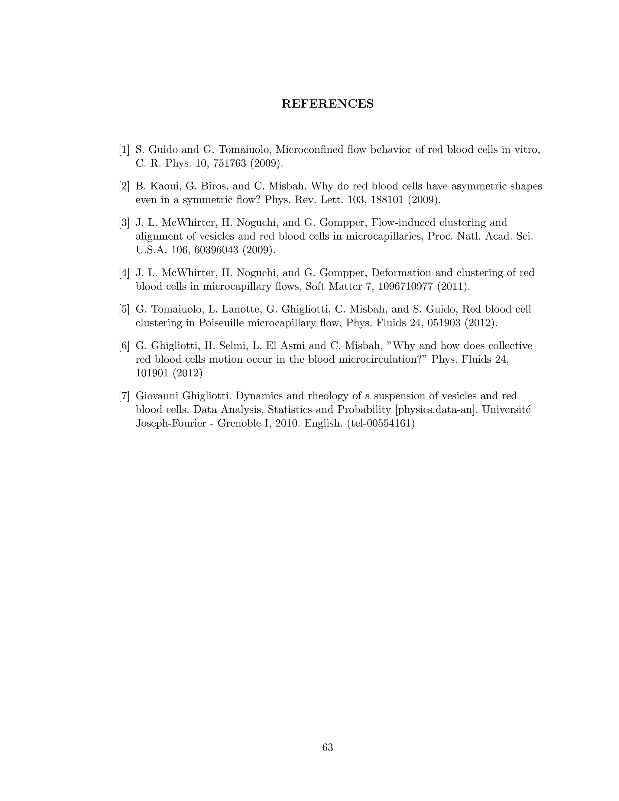 REFERENCES
[1] S. Guido and G. Tomaiuolo, Microconﬁned ﬂow behavior of red blood cells in vitro,
C. R. Phys. 10, 751763 (2009).
[2] B. Kaoui, G. Biros, and C. Misbah, Why do red blood cells have asymmetric shapes
even in a symmetric ﬂow? Phys. Rev. Lett. 103, 188101 (2009).
[3] J. L. McWhirter, H. Noguchi, and G. Gompper, Flow-induced clustering and
alignment of vesicles and red blood cells in microcapillaries, Proc. Natl. Acad. Sci.
U.S.A. 106, 60396043 (2009).
[4] J. L. McWhirter, H. Noguchi, and G. Gompper, Deformation and clustering of red
blood cells in microcapillary ﬂows, Soft Matter 7, 1096710977 (2011).
[5] G. Tomaiuolo, L. Lanotte, G. Ghigliotti, C. Misbah, and S. Guido, Red blood cell
clustering in Poiseuille microcapillary ﬂow, Phys. Fluids 24, 051903 (2012).
[6] G. Ghigliotti, H. Selmi, L. El Asmi and C. Misbah, ”Why and how does collective
red blood cells motion occur in the blood microcirculation?” Phys. Fluids 24,
101901 (2012)
[7] Giovanni Ghigliotti. Dynamics and rheology of a suspension of vesicles and red
blood cells. Data Analysis, Statistics and Probability [physics.data-an]. Universit´e
Joseph-Fourier - Grenoble I, 2010. English. (tel-00554161)
63
 