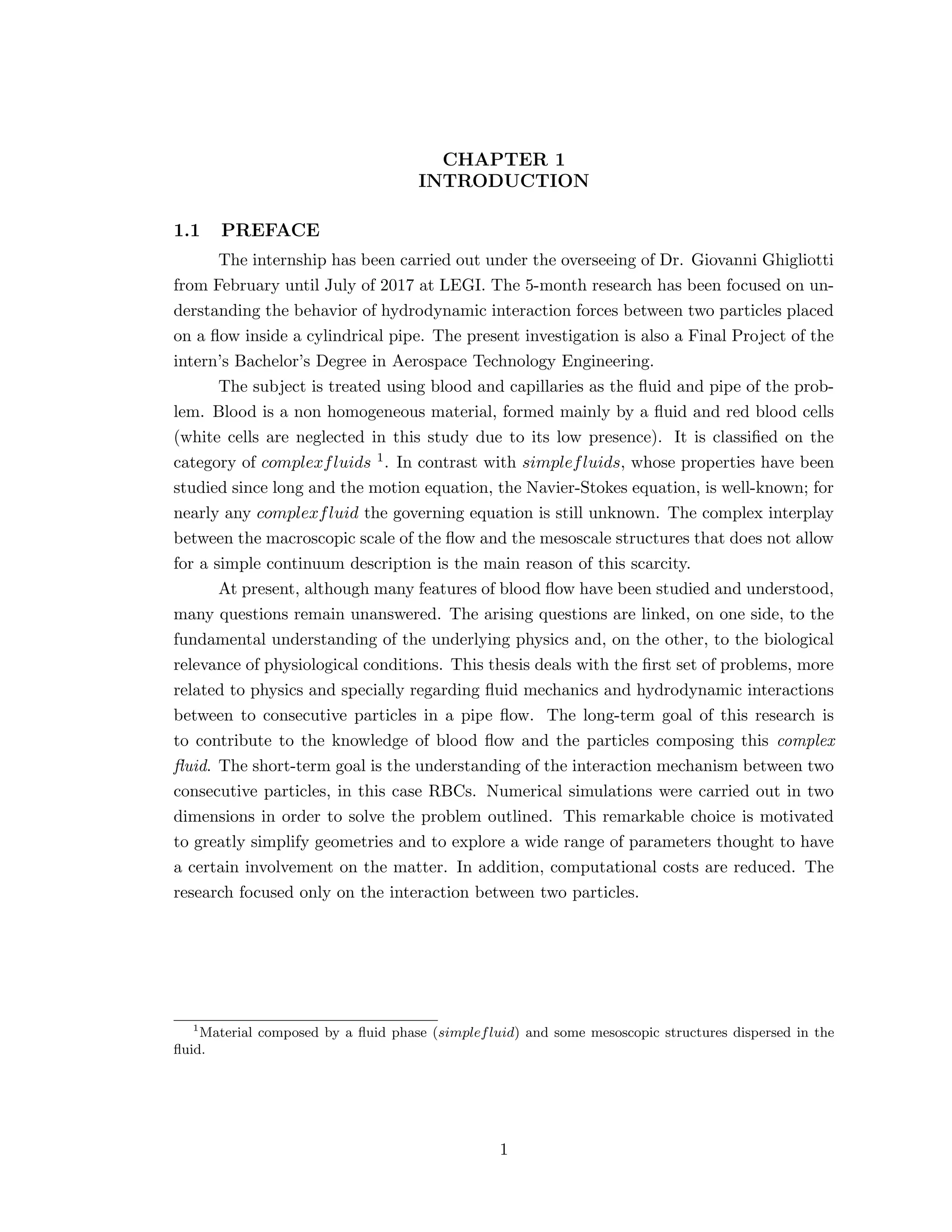 CHAPTER 1
INTRODUCTION
1.1 PREFACE
The internship has been carried out under the overseeing of Dr. Giovanni Ghigliotti
from February until July of 2017 at LEGI. The 5-month research has been focused on un-
derstanding the behavior of hydrodynamic interaction forces between two particles placed
on a ﬂow inside a cylindrical pipe. The present investigation is also a Final Project of the
intern’s Bachelor’s Degree in Aerospace Technology Engineering.
The subject is treated using blood and capillaries as the ﬂuid and pipe of the prob-
lem. Blood is a non homogeneous material, formed mainly by a ﬂuid and red blood cells
(white cells are neglected in this study due to its low presence). It is classiﬁed on the
category of complexfluids 1. In contrast with simplefluids, whose properties have been
studied since long and the motion equation, the Navier-Stokes equation, is well-known; for
nearly any complexfluid the governing equation is still unknown. The complex interplay
between the macroscopic scale of the ﬂow and the mesoscale structures that does not allow
for a simple continuum description is the main reason of this scarcity.
At present, although many features of blood ﬂow have been studied and understood,
many questions remain unanswered. The arising questions are linked, on one side, to the
fundamental understanding of the underlying physics and, on the other, to the biological
relevance of physiological conditions. This thesis deals with the ﬁrst set of problems, more
related to physics and specially regarding ﬂuid mechanics and hydrodynamic interactions
between to consecutive particles in a pipe ﬂow. The long-term goal of this research is
to contribute to the knowledge of blood ﬂow and the particles composing this complex
ﬂuid. The short-term goal is the understanding of the interaction mechanism between two
consecutive particles, in this case RBCs. Numerical simulations were carried out in two
dimensions in order to solve the problem outlined. This remarkable choice is motivated
to greatly simplify geometries and to explore a wide range of parameters thought to have
a certain involvement on the matter. In addition, computational costs are reduced. The
research focused only on the interaction between two particles.
1
Material composed by a ﬂuid phase (simplefluid) and some mesoscopic structures dispersed in the
ﬂuid.
1
 