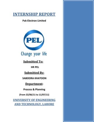 Page1
INTERNSHIP REPORT
Pak Electron Limited
Submitted To:
HR PEL
Submitted By:
SABOORA KHATOON
Department:
Process & Planning
(From 22/06/11 to 11/07/11)
UNIVERSITY OF ENGINEERING
AND TECHNOLOGY, LAHORE
 