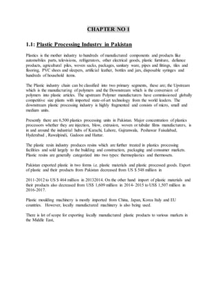CHAPTER NO 1
1.1: Plastic Processing Industry in Pakistan
Plastics is the mother industry to hundreds of manufactured components and products like
automobiles parts, televisions, refrigerators, other electrical goods, plastic furniture, defiance
products, agricultural piles, woven sacks, packages, sanitary ware, pipes and fittings, tiles and
flooring, PVC shoes and sleepers, artificial leather, bottles and jars, disposable syringes and
hundreds of household items.
The Plastic industry chain can be classified into two primary segments, these are; the Upstream
which is the manufacturing of polymers and the Downstream which is the conversion of
polymers into plastic articles. The upstream Polymer manufacturers have commissioned globally
competitive size plants with imported state-of-art technology from the world leaders. The
downstream plastic processing industry is highly fragmented and consists of micro, small and
medium units.
Presently there are 6,500 plastics processing units in Pakistan. Major concentration of plastics
processors whether they are injection, blow, extrusion, woven or tubular films manufacturers, is
in and around the industrial hubs of Karachi, Lahore, Gujranwala, Peshawar Faisalabad,
Hyderabad , Rawalpindi, Gadoon and Hattar.
The plastic resin industry produces resins which are further treated in plastics processing
facilities and sold largely to the building and construction, packaging and consumer markets.
Plastic resins are generally categorized into two types: thermoplastics and thermosets.
Pakistan exported plastic in two forms i.e. plastic materials and plastic processed goods. Export
of plastic and their products from Pakistan decreased from US $ 548 million in
2011-2012 to US $ 464 million in 20132014. On the other hand import of plastic materials and
their products also decreased from US$ 1,609 million in 2014- 2015 to US$ 1,507 million in
2016-2017.
Plastic moulding machinery is mostly imported from China, Japan, Korea Italy and EU
countries. However, locally manufactured machinery is also being used.
There is lot of scope for exporting locally manufactured plastic products to various markets in
the Middle East,
 