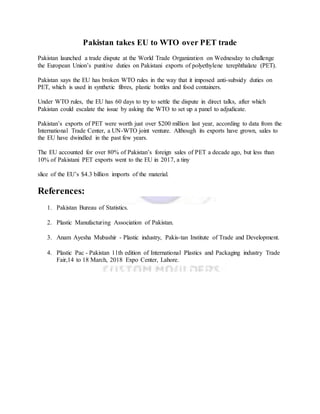 Pakistan takes EU to WTO over PET trade
Pakistan launched a trade dispute at the World Trade Organization on Wednesday to challenge
the European Union’s punitive duties on Pakistani exports of polyethylene terephthalate (PET).
Pakistan says the EU has broken WTO rules in the way that it imposed anti-subsidy duties on
PET, which is used in synthetic fibres, plastic bottles and food containers.
Under WTO rules, the EU has 60 days to try to settle the dispute in direct talks, after which
Pakistan could escalate the issue by asking the WTO to set up a panel to adjudicate.
Pakistan’s exports of PET were worth just over $200 million last year, according to data from the
International Trade Center, a UN-WTO joint venture. Although its exports have grown, sales to
the EU have dwindled in the past few years.
The EU accounted for over 80% of Pakistan’s foreign sales of PET a decade ago, but less than
10% of Pakistani PET exports went to the EU in 2017, a tiny
slice of the EU’s $4.3 billion imports of the material.
References:
1. Pakistan Bureau of Statistics.
2. Plastic Manufacturing Association of Pakistan.
3. Anam Ayesha Mubashir - Plastic industry, Pakis-tan Institute of Trade and Development.
4. Plastic Pac - Pakistan 11th edition of International Plastics and Packaging industry Trade
Fair,14 to 18 March, 2018 Expo Center, Lahore.
 