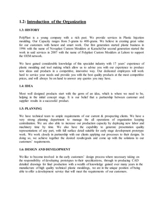 1.2: Introduction of the Organization
1.3: HISTORY
PolyPlast is a young company with a rich past. We provide services in Plastic Injcetion
moulding. Our Capacity ranges from 5-grams to 400-grams. We believe in creating great value
for our customers with honest and smart work. Our first generation started plastic business in
1996 with the name of Novaplast Custom Moulders at Karachi.Our second generation started the
work in said services in 2007 with the name of Polyplast Custom Moulders at Lahore to support
the OEM network.
We have gained considerable knowledge of this specialist industry with 17 years’ experience of
plastic moulding and tool making which allow us to advise you with our experience to produce
new ideas and products in a competitive, innovative way. Our dedicated employees will work
hard to service your needs and provide you with the best quality products at the most competitive
prices, and will always be on hand to answer any queries you may have.
1.4: IDEA
Most well designed products start with the germ of an idea, which is where we need to be,
helping in the initial concept stage. It is our belief that a partnership between customer and
supplier results in a successful product.
1.5: PLANNING
We have technical team to ample requirements of our current & prospecting clients. We have a
very strong planning department to manage the all operations of organization keeping
centralization. We are also able to increase our production capacity by deploying new labor and
machinery time by time. We also have the capability to generate presentation quality
representations of any part, with full surface detail suitable for early stage development prototype
work. We work closely in partnership with our clients applying our processes to their designs. In
doing so, we achieve together the desired results/goals and come up with the solutions to our
customers’ requirements.
1.6: DESIGN AND DEVELOPMENT
We like to become involved in the early customers’ design process where necessary taking on
the responsibility of developing prototypes to their specifications, through to producing CAD
detailed drawings for final production with a wealth of knowledge gained over many years in the
manufacture of high quality technical plastic mouldings, we are in the unique position of being
able to offer a development service that will meet the requirements of our customers.
 