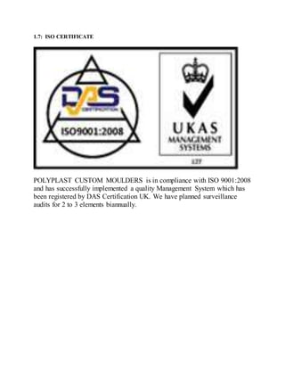 1.7: ISO CERTIFICATE
POLYPLAST CUSTOM MOULDERS is in compliance with ISO 9001:2008
and has successfully implemented a quality Management System which has
been registered by DAS Certification UK. We have planned surveillance
audits for 2 to 3 elements biannually.
 