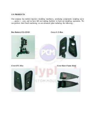 1.9: PRODUCTS
Our company has modern injection moulding machinery, producing components weighing up to
….. grams (….ozs), and we have full tool making facilities to back our moulding operations. We
can perform short batch machining on our advanced plant including the following…
Box Battery CG-125-D Cover L U-Box
Cover R U-Box Cover Rare Frame Body
 
