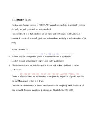 1.11:Quality Policy
The long-term business success of POLYPLAST depends on our ability to continually improve
the quality of work performed and services offered.
This commitment is in the best interest of our clients and our business. In POLYPLAST,
everyone is committed to actively participate and contribute positively in implementation of this
policy.
We are committed to:
 Maintain effective management system in order to meet client’s requirements.
 Monitor, evaluate and continually improve our quality performance.
 Educate our employees on latest benchmarks & how their actions can influence quality
performance.
Further to aforementioned, we are committed to the proactive integration of quality objectives
into our Management system at all levels.
This is critical to our business’s success that we shall review this policy under the shadow of
local applicable laws and regulations & International Standards Like ISO 9001.
 