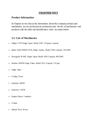 CHAPTER NO 2
Product Information
In Chapter no two discus the information about the company productand
machineries use for productionin productionunit. the list of machineries and
products with the table and identification chart are under below:
2.1: List of Machineries
 Niigata CN75 Origin Japan. Model 1992, 110 grams capacity
 Batten Field BA800 CD-K, Origin Austria, Model 1996, Capacity 140 GMS
 Kawaguchi K180C, Origin Japan, Model 1989, Capacity 400 GMS
 Haxxian HXF88 Origin China, Model 2012, Capacity 125 gms
 Chiller Plant
 Cooling Tower
 Generator 80KW
 Generator 5.5KW
 Hopper Dryers 3 numbers
 Crusher
 Manual Press 30 tons
 
