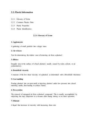 2.2:Plastic Information
2.2.1: Glossary of Terms
2.2.2 Common Plastics Data
2.2.3 Plastic Properties
2.2.4 Plastic Identification
2.2.1: Glossary of Terms
1: Agglomerate
A gathering of small particles into a larger mass.
2: Air release
Test for determining the relative ease of removing air from a plastisol.
3: Blister
Irregular area in the surface of a fused plastisol; usually caused by water, solvent, or air
contamination.
4: Brookfield viscosity
A measure of the low shear viscosity of a plastisol, as determined with a Brookfield rheometer.
5: Cast molding
Pouring plastisol into an open mold or injecting plastisol under low pressure into closed
matching molds, then heating to achieve fusion.
6: Desecration
The removal of entrapped air from a plastisol compound. This is usually accomplished by
subjecting the vinyl dispersion to a vacuum ether during mixing or in a later operation.
7: Dilatant
A liquid that increases in viscosity with increasing shear rate.
 