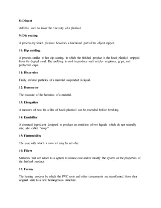 8: Diluent
Additive used to lower the viscosity of a plastisol.
9: Dip coating
A process by which plastisol becomes a functional part of the object dipped.
10: Dip molding.
A process similar to hot dip coating, in which the finished product is the fused plastisol stripped
from the dipped mold. Dip molding is used to produce such articles as gloves, grips, and
protective caps.
11: Dispersion
Finely divided particles of a material suspended in liquid.
12: Durometer
The measure of the hardness of a material.
13: Elongation
A measure of how far a film of fused plastisol can be extended before breaking.
14: Emulsifier
A chemical ingredient designed to produce an emulsion of two liquids which do not naturally
mix; also called “soap.”
15: Flammability
The ease with which a material may be set afire.
16: Fillers
Materials that are added to a system to reduce cost and/or modify the system or the properties of
the finished product.
17: Fusion
The heating process by which the PVC resin and other components are transformed from their
original state to a new, homogenous structure.
 