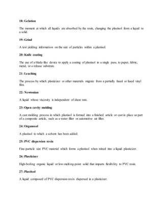 18: Gelation
The moment at which all liquids are absorbed by the resin, changing the plastisol from a liquid to
a solid.
19: Grind
A test yielding information on the size of particles within a plastisol.
20: Knife coating
The use of a blade-like device to apply a coating of plastisol in a single pass, to paper, fabric,
metal, or a release substrate.
21: Leaching
The process by which plasticizer or other materials migrate from a partially fused or fused vinyl
film.
22: Newtonian
A liquid whose viscosity is independent of shear rate.
23: Open cavity molding
A cast molding process in which plastisol is formed into a finished article or cast in place as part
of a composite article, such as a water filter or automotive air filter.
24: Organosol
A plastisol to which a solvent has been added.
25: PVC dispersion resin
Fine-particle size PVC material which forms a plastisol when mixed into a liquid plasticizer.
26: Plasticizer
High-boiling organic liquid or low-melting-point solid that imparts flexibility to PVC resin.
27: Plastisol
A liquid composed of PVC dispersion-resin dispersed in a plasticizer.
 
