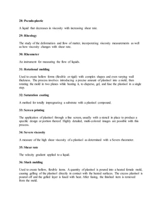 28: Pseudo-plastic
A liquid that decreases in viscosity with increasing shear rate.
29: Rheology
The study of the deformation and flow of matter, incorporating viscosity measurements as well
as how viscosity changes with shear rate.
30: Rheometer
An instrument for measuring the flow of liquids.
31: Rotational molding
Used to create hollow forms (flexible or rigid) with complex shapes and even varying wall
thickness. The process involves introducing a precise amount of plastisol into a mold, then
rotating the mold in two planes while heating it, to disperse, gel, and fuse the plastisol in a single
step.
32: Saturation coating
A method for totally impregnating a substrate with a plastisol compound.
33: Screen printing
The application of plastisol through a fine screen, usually with a stencil in place to produce a
specific design or portion thereof. Highly detailed, multi-colored images are possible with this
process.
34: Severs viscosity
A measure of the high shear viscosity of a plastisol as determined with a Severs rheometer.
35: Shear rate
The velocity gradient applied to a liquid.
36: Slush molding
Used to create hollow, flexible items. A quantity of plastisol is poured into a heated female mold,
causing gelling of the plastisol directly in contact with the heated surfaces. The excess plastisol is
poured off and the gelled layer is fused with heat. After fusing, the finished item is removed
from the mold.
 
