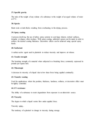 37: Specific gravity
The ratio of the weight of any volume of a substance to the weight of an equal volume of water
at 4º C.
38: Specks
Burnt resin or dark flecks resulting from overheating in the drying process.
39: Spray coating
A process involving the use of airless spray systems to coat large objects, vertical surfaces,
irregular or shapes, often in-place. With spray coating, unlimited passes can be made in order to
achieve the desired coating thickness. Decorative effects can be achieved using special spray
heads.
40: Surfactant
A surface-active agent used in plastisols to reduce viscosity and improve air release.
41: Tensile strength
The breaking strength of a material when subjected to a breaking force; commonly expressed in
pounds per square inch.
42: Thixotropic
A decrease in viscosity of a liquid due to low shear force being applied continually.
43: Transfer coating
Used for applications where the position, thickness, hardness, softness, or decorative effect must
be tightly controlled.
44: UV resistance
The ability of a substance to resist degradation from exposure to an ultraviolet source.
45: Viscosity
The degree to which a liquid resists flow under applied force.
Viscosity aging...
The tendency of a plastisol to change in viscosity during storage.
 
