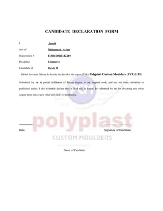 CANDIDATE DECLARATION FORM
I Junaid
Son of Muhammad Aslam
Registration # F15BCOMIT112219
Discipline Commerce
Candidate of B.com IT
Global Institute Lahore do hereby declare that the report (Title) Polyplast Custom Moulders (PVT) LTD.
Submitted by me in partial fulfillment of B.com degree, is my original work, and has not been submitted or
published earlier. I also solemnly declare that it shall not, in future, be submitted by me for obtaining any other
degree from this or any other university or institution.
_____________________
Date Signature of Candidate
_________________
Name of Candidate
 