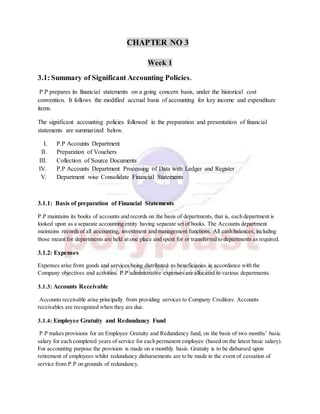 CHAPTER NO 3
Week 1
3.1:Summary of Significant Accounting Policies.
P.P prepares its financial statements on a going concern basis, under the historical cost
convention. It follows the modified accrual basis of accounting for key income and expenditure
items.
The significant accounting policies followed in the preparation and presentation of financial
statements are summarized below.
I. P.P Accounts Department
II. Preparation of Vouchers
III. Collection of Source Documents
IV. P.P Accounts Department Processing of Data with Ledger and Register
V. Department wise Consolidate Financial Statements
3.1.1: Basis of preparation of Financial Statements
P.P maintains its books of accounts and records on the basis of departments, that is, each department is
looked upon as a separate accounting entity having separate set of books. The Accounts department
maintains records of all accounting, investment and management functions. All cash balances, including
those meant for departments are held at one place and spent for or transferred to departments as required.
3.1.2: Expenses
Expenses arise from goods and services being distributed to beneficiaries in accordance with the
Company objectives and activities. P.P administrative expenses are allocated to various departments.
3.1.3: Accounts Receivable
Accounts receivable arise principally from providing services to Company Creditors. Accounts
receivables are recognized when they are due.
3.1.4: Employee Gratuity and Redundancy Fund
P.P makes provisions for an Employee Gratuity and Redundancy fund, on the basis of two months’ basic
salary for each completed years of service for each permanent employee (based on the latest basic salary).
For accounting purpose the provision is made on a monthly basis. Gratuity is to be disbursed upon
retirement of employees whilst redundancy disbursements are to be made in the event of cessation of
service from P.P on grounds of redundancy.
 
