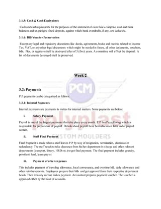 3.1.5: Cash & Cash Equivalents
Cash and cash equivalents for the purposes of the statement of cash flows comprise cash and bank
balances and un-pledged fixed deposits, against which bank overdrafts, if any, are deducted.
3.1.6: Bill-Voucher Preservation
Except any legal and regulatory documents like deeds, agreements,books and records related to Income
Tax, VAT, or any other legal documents which might be needed in future, all other documents, vouchers,
bills, files, or registers shall be destroyed after of 5 (five) years. A committee will effect the disposal. A
list of documents destroyed shall be preserved.
Week 2
3.2:Payments
P.P payments can be categorized as follows:
3.2.1: Internal Payments
Internal payments are payments its makes for internal matters. Some payments are below:
i. Salary Payment
Payroll is one of the largest payments that take place every month. P.P has Payroll wing which is
responsible for preparation of payroll. Details about payroll have been discussed later under payroll
section.
ii. Staff Final Payment
Final Payment is made when a staff leaves P.P by way of resignation, termination, dismissal or
redundancy. The staff needs to take clearance from his/her department in-charge and other relevant
departments (transport, library, HRD etc.) to get final payment. The final payment includes gratuity,
provident fund, leave pay et
iii. Payment of other expenses
This includes payment of traveling allowance, local conveyance, and overtime bill, daily allowance and
other reimbursements. Employees prepare their bills and get approval from their respective department
heads. Then treasury section makes payment. Accountant prepares payment voucher. The voucher is
approved either by the head of accounts.
 