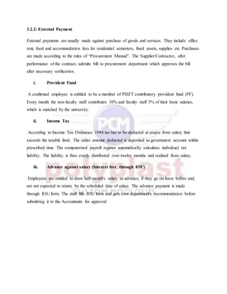 3.2.2: External Payment
External payments are usually made against purchase of goods and services. They include office
rent, food and accommodation fees for residential semesters, fixed assets, supplies etc. Purchases
are made according to the rules of “Procurement Manual”. The Supplier/Contractor, after
performance of the contract, submits bill to procurement department which approves the bill
after necessary verification.
i. Provident Fund
A confirmed employee is entitled to be a member of PISFT contributory provident fund (PF).
Every month the non-faculty staff contributes 10% and faculty staff 5% of their basic salaries,
which is matched by the university.
ii. Income Tax
According to Income Tax Ordinance 1984 tax has to be deducted at source from salary that
exceeds the taxable limit. The entire amount deducted is deposited to government account within
prescribed time. The computerized payroll register automatically calculates individual tax
liability. The liability is then evenly distributed over twelve months and realized from salary.
iii. Advance against salary (Interest free, through IOU)
Employees are entitled to draw half-month's salary as advance, if they go on leave before and,
are not expected to return, by the scheduled date of salary. The advance payment is made
through IOU form. The staff fills IOU form and gets own department's recommendation before
submitting it to the Accountants for approval
 