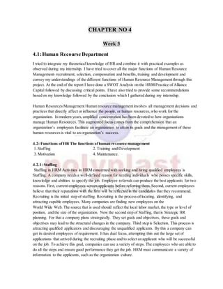 CHAPTER NO 4
Week 3
4.1:Human Recourse Department
I tried to integrate my theoretical knowledge of HR and combine it with practical examples as
observed during my internship. I have tried to cover all the major functions of Human Resource
Management- recruitment, selection, compensation and benefits, training and development and
convey my understandings of the different functions of Human Resource Management through this
project. At the end of the report I have done a SWOT Analysis on the HRM Practice of Alliance
Capital followed by discussing critical points. I have also tried to provide some recommendations
based on my knowledge followed by the conclusion which I gathered during my internship.
Human Resources Management Human resource management involves all management decisions and
practices that directly affect or influence the people, or human resources,who work for the
organization. In modern years,amplified concentration has been devoted to how organizations
manage Human Resources. This augmented focus comes from the comprehension that an
organization’s employees facilitate an organization to attain its goals and the management of these
human resources is vital to an organization’s success.
4.2: Functions ofHR The functions ofhuman resource management
1. Staffing 2. Training and Development
3. Motivation 4. Maintenance.
4.2.1: Staffing
Staffing in HRM Activities in HRM concerned with seeking and hiring qualified employees is
Staffing. A company needs a well-defined reason for needing individuals who posses specific skills,
knowledge and abilities to specify the job. Employee referrals can produce the best applicants for two
reasons. First, current employees screen applicants before referring them. Second, current employees
believe that their reputations with the firm will be reflected in the candidates that they recommend.
Recruiting is the initial step of staffing. Recruiting is the process of locating, identifying, and
attracting capable employees. Many companies are finding new employees on the
World Wide Web. The source that is used should reflect the local labor market, the type or level of
position, and the size of the organization. Now the second step of Staffing, that is Strategic HR
planning. For that a company plans strategically. They set goals and objectives, these goals and
objectives may lead to the structural changes in the company. Third step is Selection. This process is
attracting qualified applicators and discouraging the unqualified applicants. By this a company can
get its desired employees of requirement. It has dual focus, attempting thin out the large set of
applications that arrived during the recruiting phase and to select an applicant who will be successful
on the job. To achieve this goal, companies can use a variety of steps. The employees who are able to
do all the steps and ensure good performance they get the job. HRM must communicate a variety of
information to the applicants, such as the organization culture.
 
