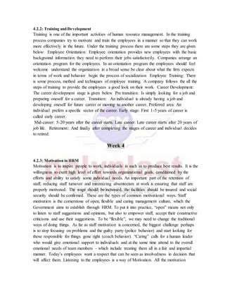 4.2.2: Training and Development
Training is one of the important activities of human resource management. In the training
process companies try to motivate and train the employees in a manner so that they can work
more effectively in the future. Under the training process there are some steps they are given
below: Employee Orientation: Employee orientation provides new employees with the basic
background information they need to perform their jobs satisfactorily. Companies arrange an
orientation program for the employees. In an orientation program the employees should feel
welcome understand the organization in a broad sense be clear about what the firm expects
in terms of work and behavior begin the process of socialization Employee Training: There
is some process, method and techniques of employee training. A company follows the all the
steps of training to provide the employees a good look on their work. Career Development:
The career development stage is given below Pre transition: Is simply looking for a job and
preparing oneself for a career. Transition: An individual is already having a job and
developing oneself for future career or moving to another career. Preferred area: An
individual prefers a specific sector of the career. Early stage: First 1-5 years of career is
called early career.
Mid-career: 5-20 years after the career starts. Late career: Late career starts after 20 years of
job life. Retirement: And finally after completing the stages of career and individual decides
to retired.
Week 4
4.2.3: Motivation in HRM
Motivation is to inspire people to work, individuals in such as to produce best results. It is the
willingness to exert high level of effort towards organizational goals, conditioned by the
efforts and ability to satisfy some individual needs. An important part of the retention of
staff, reducing staff turnover and minimizing absenteeism at work is ensuring that staff are
properly motivated. The wage should be increased, the facilities should be insured and social
security should be confirmed. These are the types of common motivational ways. Staff
motivation is the cornerstone of open, flexible and caring management culture, which the
Government aims to establish through HRM. To put it into practice, “open” means not only
to listen to staff suggestions and opinions, but also to empower staff, accept their constructive
criticisms and use their suggestions. To be “flexible”, we may need to change the traditional
ways of doing things. As far as staff motivation is concerned, the biggest challenge perhaps
is to stop focusing on problems and the guilty party (police behavior) and start looking for
those responsible for things gone right (coach behavior). “Caring” calls for a human leader
who would give emotional support to individuals and at the same time attend to the overall
emotional needs of team members – which include treating them all in a fair and impartial
manner. Today’s employees want a respect that can be seen as involvedness in decision that
will affect them. Listening to the employees is a way of Motivation. All the motivation
 