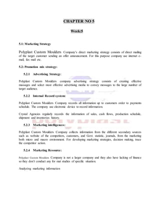 CHAPTER NO 5
Week:5
5.1: Marketing Strategy
Polyplast Custom Moulders Company’s direct marketing strategy consists of direct mailing
of the target customer sending an offer announcement. For this purpose company use internet e-
mail, fax mail etc.
5.2: Promotion mix strategy:
5.2.1 Advertising Strategy:
Polyplast Custom Moulders company advertising strategy consists of creating effective
massages and select most effective advertising media to convey messages to the large number of
target audience.
5.2.2 Internal Record system:
Polyplast Custom Moulders Company records all information up to customers order to payments
schedule. The company use electronic device to record information.
Crystal Agencies regularly records the information of sales, cash flows, production schedule,
shipment and inventories history.
5.2.3 Marketing intelligences:
Polyplast Custom Moulders Company collects information from the different secondary sources
such as website of the competitors, customers, and Govt. statistic, journals, from the marketing
both micro and macro environment. For developing marketing strategies, decision making, trace
the competitor action.
5.2.4 Marketing Resource:
Polyplast Custom Moulders Company is not a larger company and they also have lacking of finance
so they don’t conduct any for mat studies of specific situation.
Analyzing marketing information
 