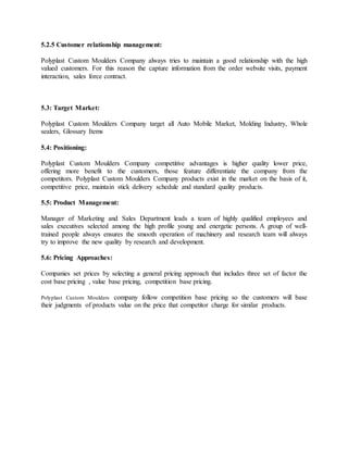 5.2.5 Customer relationship management:
Polyplast Custom Moulders Company always tries to maintain a good relationship with the high
valued customers. For this reason the capture information from the order website visits, payment
interaction, sales force contract.
5.3: Target Market:
Polyplast Custom Moulders Company target all Auto Mobile Market, Molding Industry, Whole
sealers, Glossary Items
5.4: Positioning:
Polyplast Custom Moulders Company competitive advantages is higher quality lower price,
offering more benefit to the customers, those feature differentiate the company from the
competitors. Polyplast Custom Moulders Company products exist in the market on the basis of it,
competitive price, maintain stick delivery schedule and standard quality products.
5.5: Product Management:
Manager of Marketing and Sales Department leads a team of highly qualified employees and
sales executives selected among the high profile young and energetic persons. A group of well-
trained people always ensures the smooth operation of machinery and research team will always
try to improve the new quality by research and development.
5.6: Pricing Approaches:
Companies set prices by selecting a general pricing approach that includes three set of factor the
cost base pricing , value base pricing, competition base pricing.
Polyplast Custom Moulders company follow competition base pricing so the customers will base
their judgments of products value on the price that competitor charge for similar products.
 