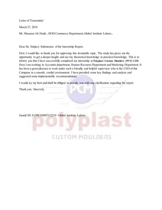 Letter of Transmittal
March 27, 2018
Mr. Mauzam Ali Hadir , HOD Commerce Department,Global Institute Lahore ,
Dear Sir, Subject: Submission of the Internship Report.
First, I would like to thank you for approving this invaluable topic. The study has given me the
opportunity to get a deeper insight and use my theoretical knowledge in practical knowledge. This is to
inform you that I have successfully completed my internship at Polyplast Custom Moulders (PVT) LTD.
Here I am working in Accounts department, Human Recourse Department and Marketing Department. It
has been a great pleasure to work under such a friendly and helpful supervisor who is the CEO of this
Company in a smooth, cordial environment. I have provided some key findings and analysis and
suggested some implementable recommendations.
I would try my best and shall be obliged to provide you with any clarification regarding the report.
Thank you. Sincerely,
Junaid ID: F15BCOMIT112219 Global Institute Lahore
 