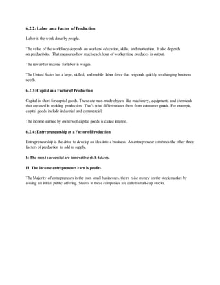 6.2.2: Labor as a Factor of Production
Labor is the work done by people.
The value of the workforce depends on workers' education, skills, and motivation. It also depends
on productivity. That measures how much each hour of worker time produces in output.
The reward or income for labor is wages.
The United States has a large, skilled, and mobile labor force that responds quickly to changing business
needs.
6.2.3: Capital as a Factor of Production
Capital is short for capital goods. These are man-made objects like machinery, equipment, and chemicals
that are used in molding production. That's what differentiates them from consumer goods. For example,
capital goods include industrial and commercial.
The income earned by owners of capital goods is called interest.
6.2.4: Entrepreneurship as a Factor ofProduction
Entrepreneurship is the drive to develop an idea into a business. An entrepreneur combines the other three
factors of production to add to supply.
I: The most successful are innovative risk-takers.
II: The income entrepreneurs earn is profits.
The Majority of entrepreneurs in the own small businesses. theirs raise money on the stock market by
issuing an initial public offering. Shares in these companies are called small-cap stocks.
 