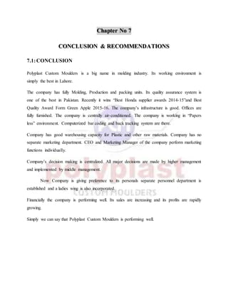 Chapter No 7
CONCLUSION & RECOMMENDATIONS
7.1:CONCLUSION
Polyplast Custom Moulders is a big name in molding industry. Its working environment is
simply the best in Lahore.
The company has fully Molding, Production and packing units. Its quality assurance system is
one of the best in Pakistan. Recently it wins “Best Honda supplier awards 2014-15”and Best
Quality Award Form Green Apple 2015-16. The company’s infrastructure is good. Offices are
fully furnished. The company is centrally air-conditioned. The company is working in “Papers
less” environment. Computerized bar coding and back tracking system are there.
Company has good warehousing capacity for Plastic and other raw materials. Company has no
separate marketing department. CEO and Marketing Manager of the company perform marketing
functions individually.
Company’s decision making is centralized. All major decisions are made by higher management
and implemented by middle management.
Now Company is giving preference to its personals separate personnel department is
established and a ladies wing is also incorporated.
Financially the company is performing well. Its sales are increasing and its profits are rapidly
growing.
Simply we can say that Polyplast Custom Moulders is performing well.
 