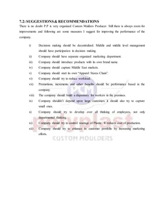 7.2:SUGGESTIONS& RECOMMENDATIONS
There is no doubt P.P is very organized Custom Mulders Producer. Still there is always room for
improvements and following are some measures I suggest for improving the performance of the
company.
i) Decisions making should be decentralized. Middle and middle level management
should have participation in decision making.
ii) Company should have separate organized marketing department.
iii) Company should introduce products with its own brand name.
iv) Company should capture Middle East markets.
v) Company should start its own “Apparel Stores Chain”.
vi) Company should try to reduce workload.
vii) Promotions, increments and other benefits should be performance based in the
company.
viii) The company should build a dispensary for workers in the premises.
ix) Company shouldn’t depend upon large customers it should also try to capture
small ones.
x) Company should try to develop over all thinking of employees, not only
departmental thinking.
xi) Company should try to control wastage of Plastic. It reduces cost of production.
xii) Company should try to enhance its customer portfolio by increasing marketing
efforts.
 