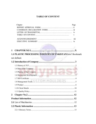TABLE OF CONTENT
Chapter Page
REPORT APPROVAL FORM…………………….………………….……ii
CANDIDATE DECLARATION FORM……………………………..…… iii
LETTER OF TRANSMITTAL…………………………………………… iv
TABLE OF CONTENT……………………………………………… v
ACKNOWLEDGEMENT ……………………………………………… viii
EXECUTIVE SUMMARY ……………………………………………… ix
1 CHAPTER NO 1..........................................................................X
1.1 PLASTIC PROCESSING INDUSTRY OF PAKISTANError! Bookmark
not defined.
1.2 Introduction of Company............................................................. 3
1.3 History of P.P...................................................................................................3
1.4 Idea of the Company.........................................................................................3
1.5 Planing of the Company ...................................................................................3
1.6 Desing and Development..................................................................................3
1.7 ISO Certificate ..................................................................................................4
1.8 Management Team…… ...................................................................................5
1.9 Product .............................................................................................................6
1.10 Client Details ...............................................................................................10
1.11 Quality Policy...............................................................................................11
2 Chapter No.2.............................................................................. 12
Product Information........................................................................ 12
2.1 List of Machineries........................................................................12
2.2 Plastic Information .................................................................... 13
2.2.1 Glossary Terms............................................................................................13
 