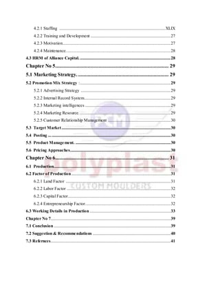4.2.1 Staffing ..................................................................................................XLIX
4.2.2 Training and Development ..........................................................................27
4.2.3 Motivation....................................................................................................27
4.2.4 Maintenance.................................................................................................28
4.3 HRM of Alliance Capital.....................................................................................28
Chapter No 5.................................................................................... 29
5.1 Marketing Strategy. ................................................................... 29
5.2 Promotion Mix Strategy :....................................................................................29
5.2.1 Advertising Strategy ...................................................................................29
5.2.2 Internal Record System................................................................................29
5.2.3 Marketing intelligences ...............................................................................29
5.2.4 Marketing Resource.....................................................................................29
5.2.5 Customer Relationship Management ..........................................................30
5.3 Target Market.....................................................................................................30
5.4 Posting .................................................................................................................30
5.5 Product Management. ........................................................................................30
5.6 Pricing Approaches.............................................................................................30
Chapter No 6.................................................................................... 31
6.1 Production............................................................................................................31
6.2 Factor of Production............................................................................................31
6.2.1 Land Factor .................................................................................................31
6.2.2 Labor Factor ................................................................................................32
6.2.3 Capital Factor...............................................................................................32
6.2.4 Entrepreneurship Factor...............................................................................32
6.3 Working Details in Production...........................................................................33
Chapter No 7...............................................................................................................39
7.1 Conclusion ............................................................................................................39
7.2 Suggestion & Recommendations ........................................................................40
7.3 Refernces...............................................................................................................41
 