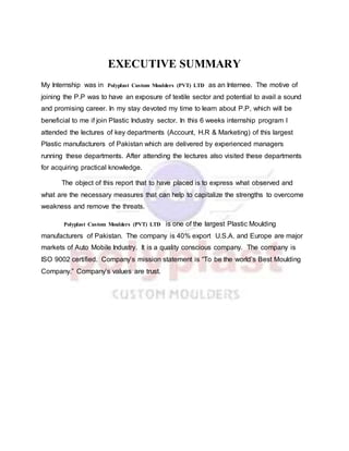 EXECUTIVE SUMMARY
My Internship was in Polyplast Custom Moulders (PVT) LTD as an Internee. The motive of
joining the P.P was to have an exposure of textile sector and potential to avail a sound
and promising career. In my stay devoted my time to learn about P.P, which will be
beneficial to me if join Plastic Industry sector. In this 6 weeks internship program I
attended the lectures of key departments (Account, H.R & Marketing) of this largest
Plastic manufacturers of Pakistan which are delivered by experienced managers
running these departments. After attending the lectures also visited these departments
for acquiring practical knowledge.
The object of this report that to have placed is to express what observed and
what are the necessary measures that can help to capitalize the strengths to overcome
weakness and remove the threats.
Polyplast Custom Moulders (PVT) LTD is one of the largest Plastic Moulding
manufacturers of Pakistan. The company is 40% export U.S.A. and Europe are major
markets of Auto Mobile Industry. It is a quality conscious company. The company is
ISO 9002 certified. Company’s mission statement is “To be the world’s Best Moulding
Company.” Company’s values are trust.
 