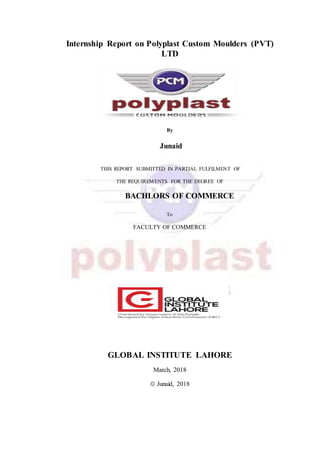 Internship Report on Polyplast Custom Moulders (PVT)
LTD
By
Junaid
THIS REPORT SUBMITTED IN PARTIAL FULFILMENT OF
THE REQUIREMENTS FOR THE DEGREE OF
BACHLORS OF COMMERCE
To
FACULTY OF COMMERCE
GLOBAL INSTITUTE LAHORE
March, 2018
 Junaid, 2018
 