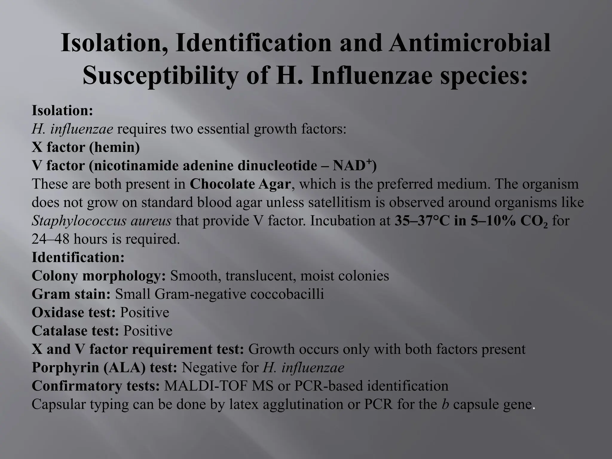 Isolation, Identification and Antimicrobial
Susceptibility of H. Influenzae species:
Isolation:
H. influenzae requires two essential growth factors:
X factor (hemin)
V factor (nicotinamide adenine dinucleotide – NAD )
⁺
These are both present in Chocolate Agar, which is the preferred medium. The organism
does not grow on standard blood agar unless satellitism is observed around organisms like
Staphylococcus aureus that provide V factor. Incubation at 35–37°C in 5–10% CO₂ for
24–48 hours is required.
Identification:
Colony morphology: Smooth, translucent, moist colonies
Gram stain: Small Gram-negative coccobacilli
Oxidase test: Positive
Catalase test: Positive
X and V factor requirement test: Growth occurs only with both factors present
Porphyrin (ALA) test: Negative for H. influenzae
Confirmatory tests: MALDI-TOF MS or PCR-based identification
Capsular typing can be done by latex agglutination or PCR for the b capsule gene.
 