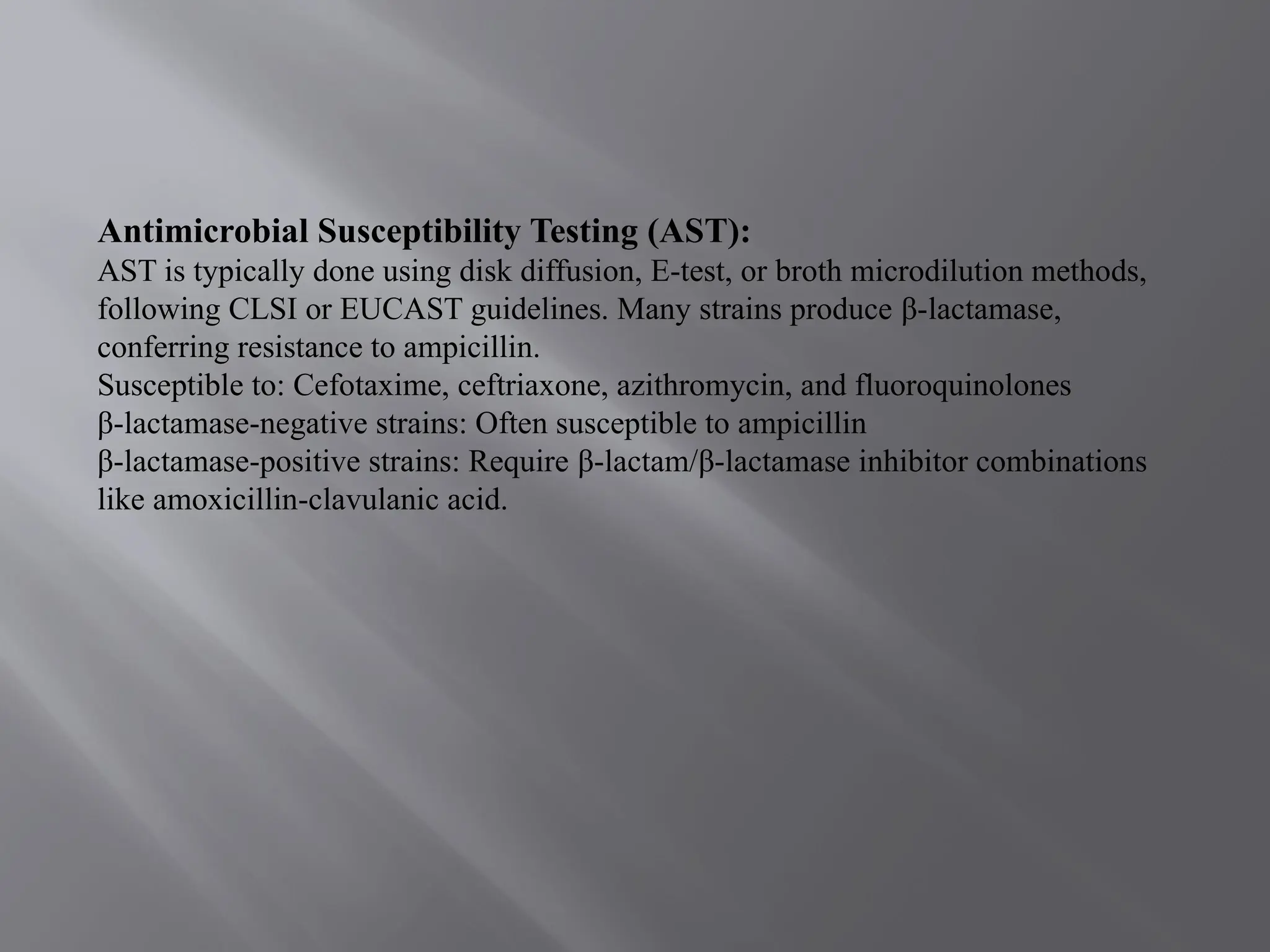 Antimicrobial Susceptibility Testing (AST):
AST is typically done using disk diffusion, E-test, or broth microdilution methods,
following CLSI or EUCAST guidelines. Many strains produce β-lactamase,
conferring resistance to ampicillin.
Susceptible to: Cefotaxime, ceftriaxone, azithromycin, and fluoroquinolones
β-lactamase-negative strains: Often susceptible to ampicillin
β-lactamase-positive strains: Require β-lactam/β-lactamase inhibitor combinations
like amoxicillin-clavulanic acid.
 