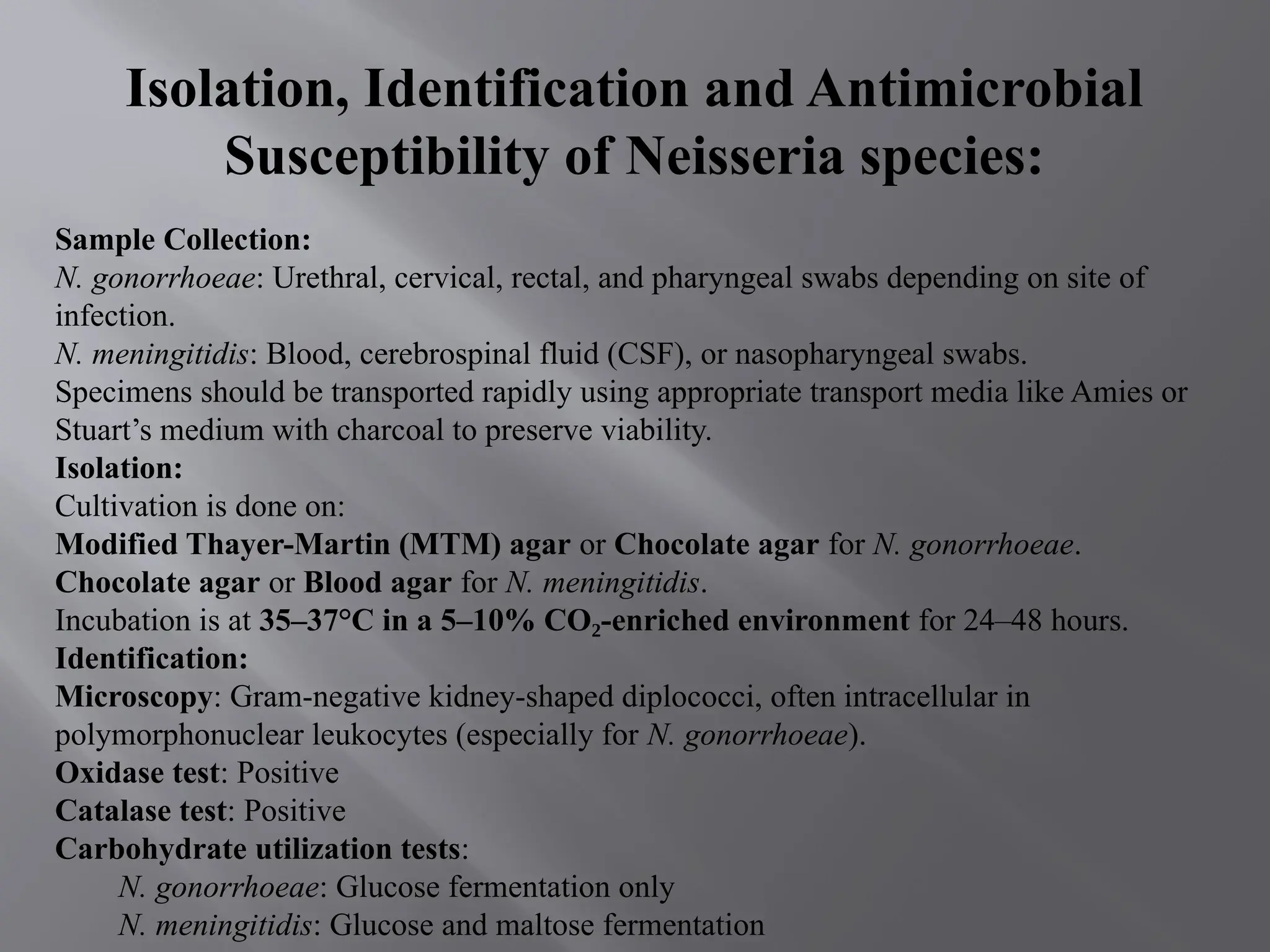 Isolation, Identification and Antimicrobial
Susceptibility of Neisseria species:
Sample Collection:
N. gonorrhoeae: Urethral, cervical, rectal, and pharyngeal swabs depending on site of
infection.
N. meningitidis: Blood, cerebrospinal fluid (CSF), or nasopharyngeal swabs.
Specimens should be transported rapidly using appropriate transport media like Amies or
Stuart’s medium with charcoal to preserve viability.
Isolation:
Cultivation is done on:
Modified Thayer-Martin (MTM) agar or Chocolate agar for N. gonorrhoeae.
Chocolate agar or Blood agar for N. meningitidis.
Incubation is at 35–37°C in a 5–10% CO -enriched environment
₂ for 24–48 hours.
Identification:
Microscopy: Gram-negative kidney-shaped diplococci, often intracellular in
polymorphonuclear leukocytes (especially for N. gonorrhoeae).
Oxidase test: Positive
Catalase test: Positive
Carbohydrate utilization tests:
N. gonorrhoeae: Glucose fermentation only
N. meningitidis: Glucose and maltose fermentation
 