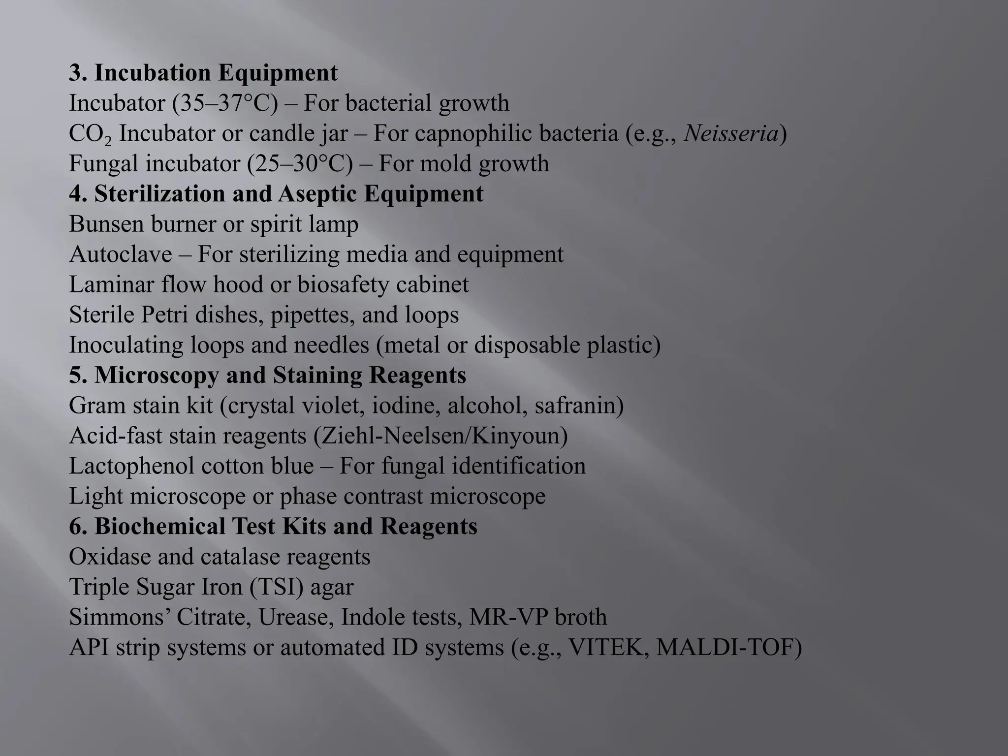 3. Incubation Equipment
Incubator (35–37°C) – For bacterial growth
CO Incubator or candle jar – For capnophilic bacteria (e.g.,
₂ Neisseria)
Fungal incubator (25–30°C) – For mold growth
4. Sterilization and Aseptic Equipment
Bunsen burner or spirit lamp
Autoclave – For sterilizing media and equipment
Laminar flow hood or biosafety cabinet
Sterile Petri dishes, pipettes, and loops
Inoculating loops and needles (metal or disposable plastic)
5. Microscopy and Staining Reagents
Gram stain kit (crystal violet, iodine, alcohol, safranin)
Acid-fast stain reagents (Ziehl-Neelsen/Kinyoun)
Lactophenol cotton blue – For fungal identification
Light microscope or phase contrast microscope
6. Biochemical Test Kits and Reagents
Oxidase and catalase reagents
Triple Sugar Iron (TSI) agar
Simmons’ Citrate, Urease, Indole tests, MR-VP broth
API strip systems or automated ID systems (e.g., VITEK, MALDI-TOF)
 