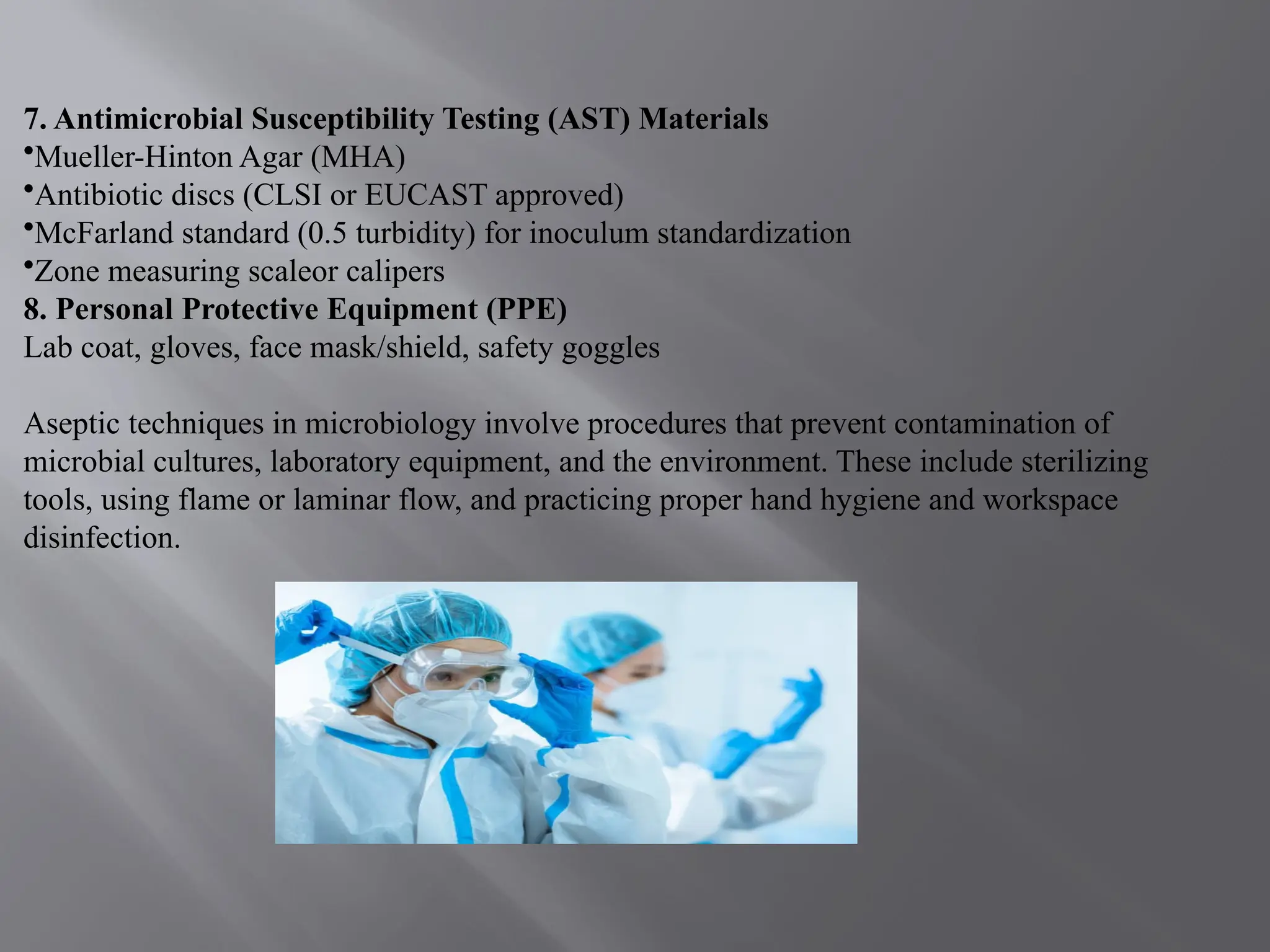 7. Antimicrobial Susceptibility Testing (AST) Materials
•Mueller-Hinton Agar (MHA)
•Antibiotic discs (CLSI or EUCAST approved)
•McFarland standard (0.5 turbidity) for inoculum standardization
•Zone measuring scaleor calipers
8. Personal Protective Equipment (PPE)
Lab coat, gloves, face mask/shield, safety goggles
Aseptic techniques in microbiology involve procedures that prevent contamination of
microbial cultures, laboratory equipment, and the environment. These include sterilizing
tools, using flame or laminar flow, and practicing proper hand hygiene and workspace
disinfection.
 