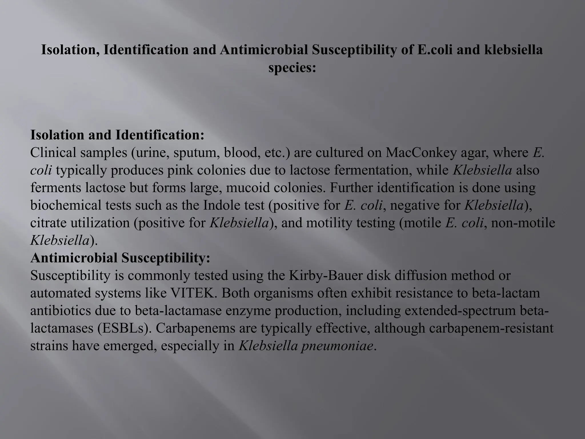 Isolation, Identification and Antimicrobial Susceptibility of E.coli and klebsiella
species:
Isolation and Identification:
Clinical samples (urine, sputum, blood, etc.) are cultured on MacConkey agar, where E.
coli typically produces pink colonies due to lactose fermentation, while Klebsiella also
ferments lactose but forms large, mucoid colonies. Further identification is done using
biochemical tests such as the Indole test (positive for E. coli, negative for Klebsiella),
citrate utilization (positive for Klebsiella), and motility testing (motile E. coli, non-motile
Klebsiella).
Antimicrobial Susceptibility:
Susceptibility is commonly tested using the Kirby-Bauer disk diffusion method or
automated systems like VITEK. Both organisms often exhibit resistance to beta-lactam
antibiotics due to beta-lactamase enzyme production, including extended-spectrum beta-
lactamases (ESBLs). Carbapenems are typically effective, although carbapenem-resistant
strains have emerged, especially in Klebsiella pneumoniae.
 