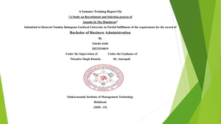 A Summer Training Report On
“A Study on Recruitment and Selection process of
Ananda In The Himalayas”
Submitted to Hemvati Nandan Bahuguna Garhwal University in Partial fulfillment of the requirement for the award of
Bachelor of Business Administration
By
Sakshi Joshi
20232510019
Under the Supervision of Under the Guidance of
Nitendra Singh Rautela Dr. Amrapali
Omkarananda Institute of Management Technology
Rishikesh
(2020 - 23)
 