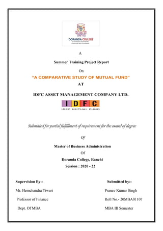 A
Summer Training Project Report
On
“A COMPARATIVE STUDY OF MUTUAL FUND”
AT
IDFC ASSET MANAGEMENT COMPANY LTD.
Submitted for partial fulfillment of requirement for the award of degree
Of
Master of Business Administration
Of
Doranda College, Ranchi
Session : 2020 - 22
Supervision By:- Submitted by:-
Mr. Hemchandra Tiwari Pranav Kumar Singh
Professor of Finance Roll No.- 20MBA01107
Dept. Of MBA MBA III Semester
 