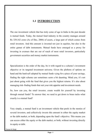 Pranav Kr Singh
Page - 1
1.1 INTRODUCTION
The one investment vehicle that has truly come of age in India in the past decade
is mutual funds. Today, the mutual fund industry in the country manages around
Rs 329,162 crore (As of Dec, 2006) of assets, a large part of which comes from
retail investors. And this amount is invested not just in equities, but also in the
entire gamut of debt instruments. Mutual funds have emerged as a proxy for
investing in avenues that are out of reach of most retail investors, particularly
government securities and money market instruments.
Specialization is the order of the day, be it with regard to a scheme’s investment
objective or its targeted investment universe. Given the plethora of options on
hand and the hard-sell adopted by mutual funds vying for a piece of your savings,
finding the right scheme can sometimes seem a bit daunting. Mind you, it’s not
just about going with the fund that gives you the highest returns. It’s also about
managing risk–finding funds that suit your risk appetite and investment needs.
So, how can you, the retail investor, create wealth for yourself by investing
through mutual funds? To answer that, we need to get down to brass tacks–what
exactly is a mutual fund?
Very simply, a mutual fund is an investment vehicle that pools in the monies of
several investors, and collectively invests this amount in either the equity market
or the debt market, or both, depending upon the fund’s objective. This means you
can access either the equity or the debt market, or both, without investing directly
in equity or debt.
 